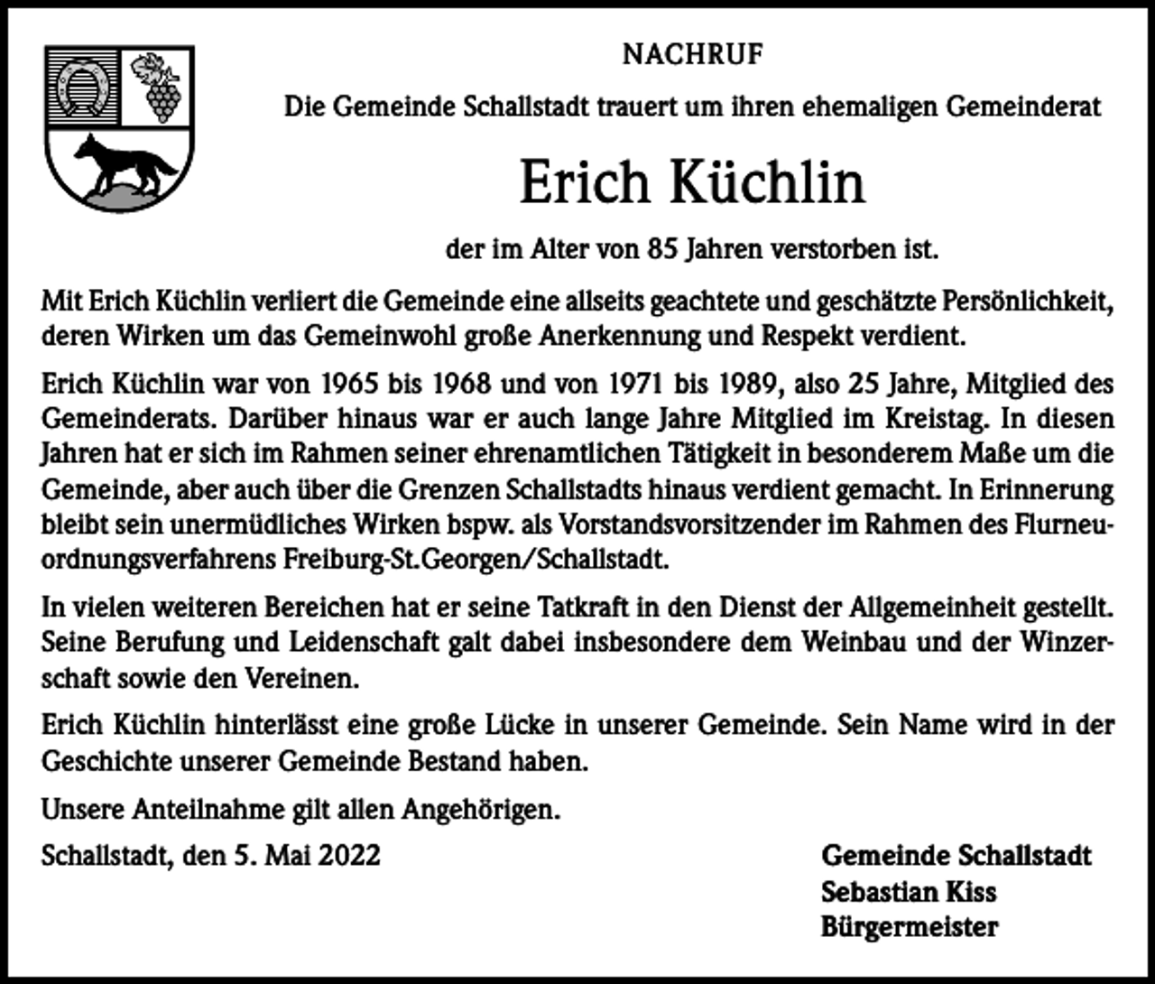<p>NACHRUF<br />Die Gemeinde Schallstadt trauert um ihren ehemaligen Gemeinderat</p><p>Erich Küchlin<br />der im Alter von 85 Jahren verstorben ist.<br />Mit Erich Küchlin verliert die Gemeinde eine allseits geachtete und geschätzte Persönlichkeit,<br />deren Wirken um das Gemeinwohl große Anerkennung und Respekt verdient.<br />Erich Küchlin war von 1965 bis 1968 und von 1971 bis 1989, also 25 Jahre, Mitglied des<br />Gemeinderats. Darüber hinaus war er auch lange Jahre Mitglied im Kreistag. In diesen<br />Jahren hat er sich im Rahmen seiner ehrenamtlichen Tätigkeit in besonderem Maße um die<br />Gemeinde, aber auch über die Grenzen Schallstadts hinaus verdient gemacht. In Erinnerung<br />bleibt sein unermüdliches Wirken bspw. als Vorstandsvorsitzender im Rahmen des Flurneuordnungsverfahrens Freiburg-St.Georgen/Schallstadt.<br />In vielen weiteren Bereichen hat er seine Tatkraft in den Dienst der Allgemeinheit gestellt.<br />Seine Berufung und Leidenschaft galt dabei insbesondere dem Weinbau und der Winzerschaft sowie den Vereinen.<br />Erich Küchlin hinterlässt eine große Lücke in unserer Gemeinde. Sein Name wird in der<br />Geschichte unserer Gemeinde Bestand haben.<br />Unsere Anteilnahme gilt allen Angehörigen.<br />Schallstadt, den 5. Mai 2022 Gemeinde Schallstadt<br />Sebastian Kiss<br />Bürgermeister</p>