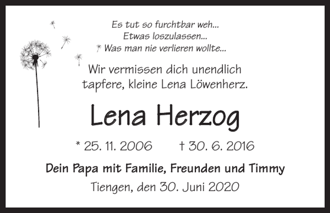 <p>Es tut so furchtbar weh...<br />Etwas loszulassen...<br />Was man nie verlieren wollte...</p><p>Wir vermissen dich unendlich<br />tapfere, kleine Lena Löwenherz.</p><p>Lena Herzog<br />* 25. 11. 2006 † 30. 6. 2016<br />Dein Papa mit Familie, Freunden und Timmy<br />Tiengen, den 30. Juni 2020</p>