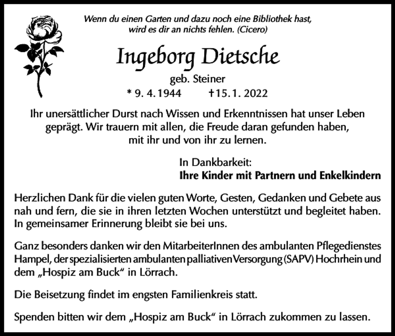 <p>Wenn du einen Garten und dazu noch eine Bibliothek hast,<br />wird es dir an nichts fehlen. (Cicero)</p><p>Ingeborg Dietsche<br />geb. Steiner<br />* 9. 4. 1944<br />† 15. 1. 2022<br />Ihr unersättlicher Durst nach Wissen und Erkenntnissen hat unser Leben<br />geprägt. Wir trauern mit allen, die Freude daran gefunden haben,<br />mit ihr und von ihr zu lernen.<br />In Dankbarkeit:<br />Ihre Kinder mit Partnern und Enkelkindern<br />Herzlichen Dank für die vielen guten Worte, Gesten, Gedanken und Gebete aus<br />nah und fern, die sie in ihren letzten Wochen unterstützt und begleitet haben.<br />In gemeinsamer Erinnerung bleibt sie bei uns.<br />Ganz besonders danken wir den MitarbeiterInnen des ambulanten Pflegedienstes<br />Hampel, der spezialisierten ambulanten palliativen Versorgung (SAPV) Hochrhein und<br />dem „Hospiz am Buck“ in Lörrach.<br />Die Beisetzung findet im engsten Familienkreis statt.<br />Spenden bitten wir dem „Hospiz am Buck“ in Lörrach zukommen zu lassen.</p>