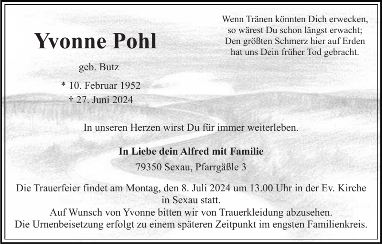 <p>Yvonne Pohl</p><p>Wenn Tränen könnten Dich erwecken,<br />so wärest Du schon längst erwacht;<br />Den größten Schmerz hier auf Erden<br />hat uns Dein früher Tod gebracht.</p><p>geb. Butz<br />* 10. Februar 1952<br />† 27. Juni 2024<br />In unseren Herzen wirst Du für immer weiterleben.<br />In Liebe dein Alfred mit Familie<br />79350 Sexau, Pfarrgäßle 3<br />Die Trauerfeier findet am Montag, den 8. Juli 2024 um 13.00 Uhr in der Ev. Kirche<br />in Sexau statt.<br />Auf Wunsch von Yvonne bitten wir von Trauerkleidung abzusehen.<br />Die Urnenbeisetzung erfolgt zu einem späteren Zeitpunkt im engsten Familienkreis.</p>