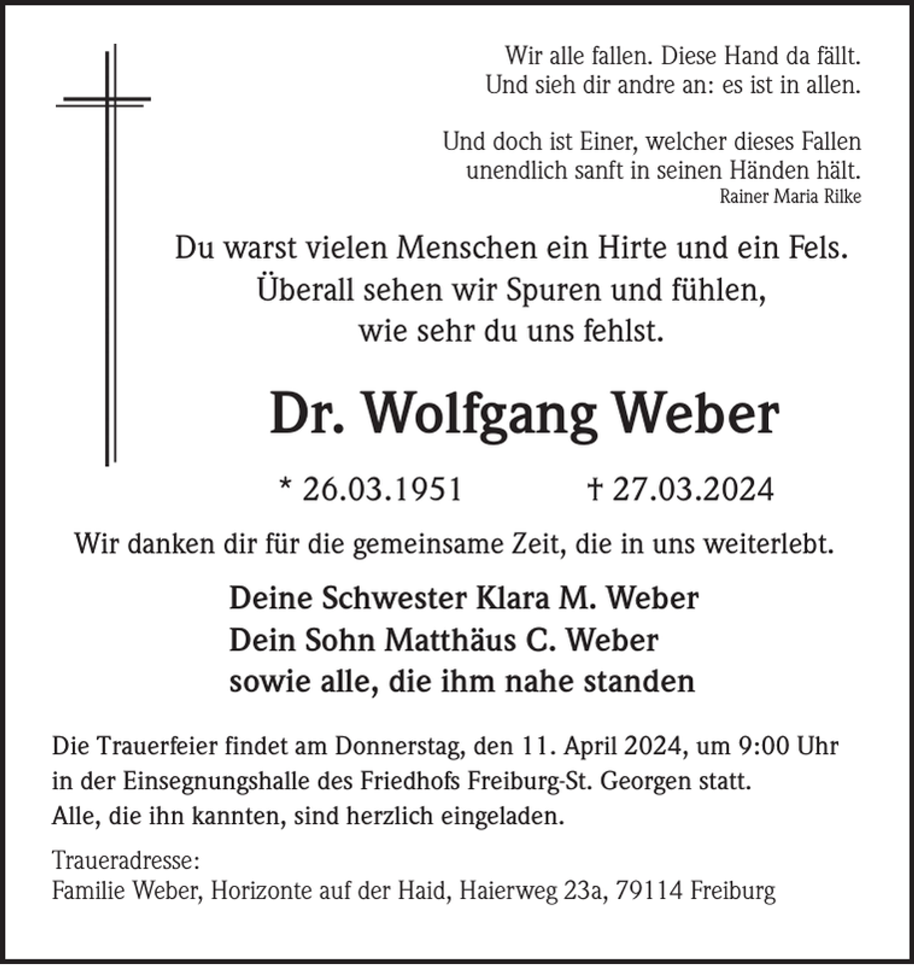 <p>Wir alle fallen. Diese Hand da fällt.<br />Und sieh dir andre an: es ist in allen.<br />Und doch ist Einer, welcher dieses Fallen<br />unendlich sanft in seinen Händen hält.<br />Rainer Maria Rilke</p><p>Du warst vielen Menschen ein Hirte und ein Fels.<br />Überall sehen wir Spuren und fühlen,<br />wie sehr du uns fehlst.</p><p>Dr. Wolfgang Weber<br />* 26.03.1951</p><p>† 27.03.2024</p><p>Wir danken dir für die gemeinsame Zeit, die in uns weiterlebt.</p><p>Deine Schwester Klara M. Weber<br />Dein Sohn Matthäus C. Weber<br />sowie alle, die ihm nahe standen<br />Die Trauerfeier findet am Donnerstag, den 11. April 2024, um 9:00 Uhr<br />in der Einsegnungshalle des Friedhofs Freiburg-St. Georgen statt.<br />Alle, die ihn kannten, sind herzlich eingeladen.<br />Traueradresse:<br />Familie Weber, Horizonte auf der Haid, Haierweg 23a, 79114 Freiburg</p>