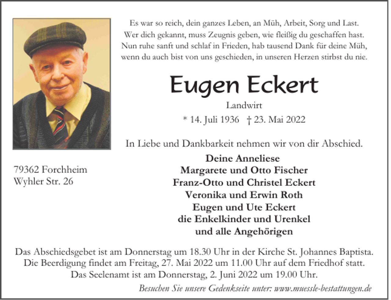 <p>Es war so reich, dein ganzes Leben, an Müh, Arbeit, Sorg und Last.<br />Wer dich gekannt, muss Zeugnis geben, wie fleißig du geschaffen hast.<br />Nun ruhe sanft und schlaf in Frieden, hab tausend Dank für deine Müh,<br />wenn du auch bist von uns geschieden, in unseren Herzen stirbst du nie.</p><p>Eugen Eckert<br />Landwirt<br />* 14. Juli 1936 † 23. Mai 2022</p><p>79362 Forchheim<br />Wyhler Str. 26</p><p>In Liebe und Dankbarkeit nehmen wir von dir Abschied.<br />Deine Anneliese<br />Margarete und Otto Fischer<br />Franz-Otto und Christel Eckert<br />Veronika und Erwin Roth<br />Eugen und Ute Eckert<br />die Enkelkinder und Urenkel<br />und alle Angehörigen</p><p>Das Abschiedsgebet ist am Donnerstag um 18.30 Uhr in der Kirche St. Johannes Baptista.<br />Die Beerdigung findet am Freitag, 27. Mai 2022 um 11.00 Uhr auf dem Friedhof statt.<br />Das Seelenamt ist am Donnerstag, 2. Juni 2022 um 19.00 Uhr.<br />Besuchen Sie unsere Gedenkseite unter: www.muessle-bestattungen.de</p>