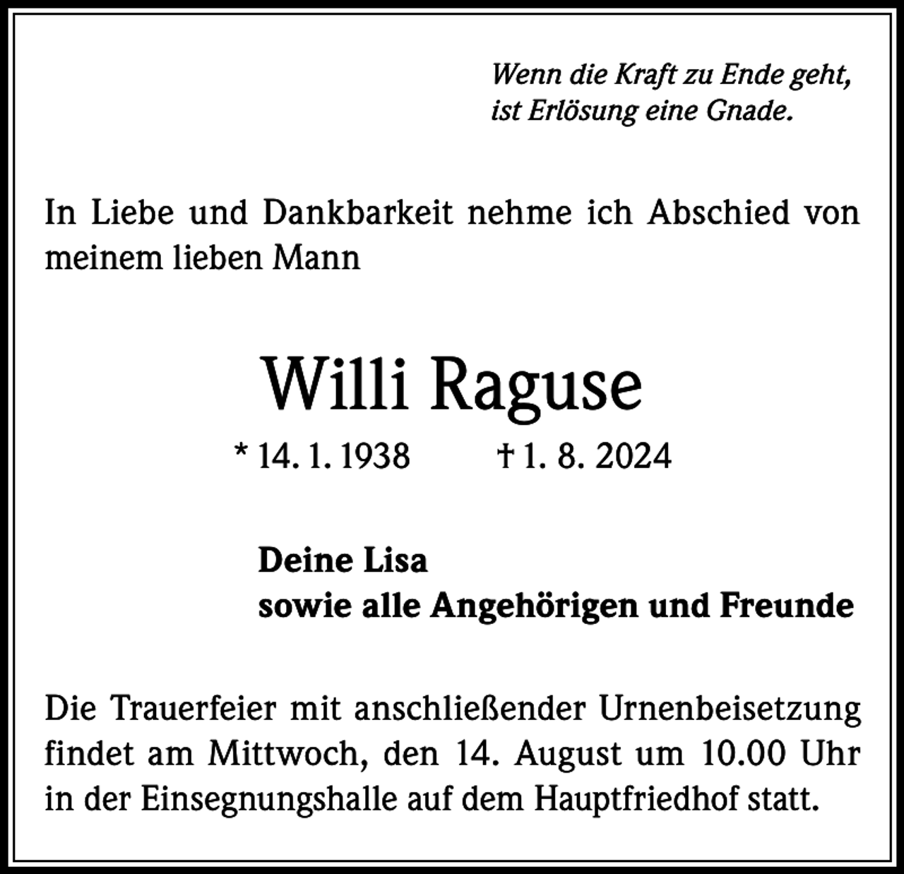 <p>Wenn die Kraft zu Ende geht,<br />ist Erlösung eine Gnade.</p><p>In Liebe und Dankbarkeit nehme ich Abschied von<br />meinem lieben Mann</p><p>Willi Raguse<br />* 14. 1. 1938</p><p>† 1. 8. 2024</p><p>Deine Lisa<br />sowie alle Angehörigen und Freunde<br />Die Trauerfeier mit anschließender Urnenbeisetzung<br />findet am Mittwoch, den 14. August um 10.00 Uhr<br />in der Einsegnungshalle auf dem Hauptfriedhof statt.</p>