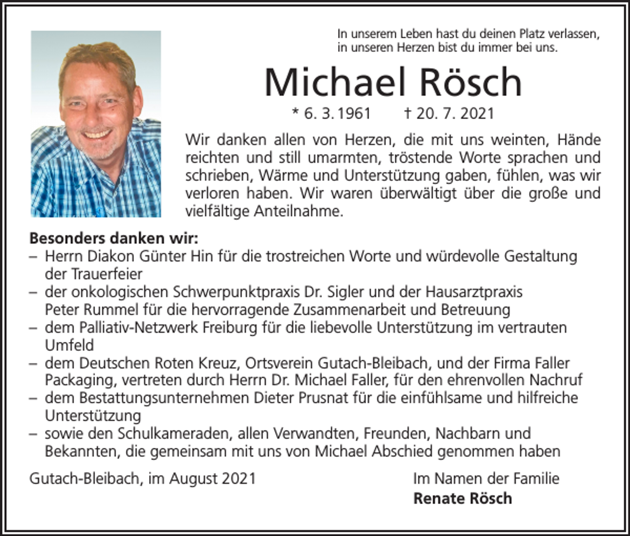 <p>In unserem Leben hast du deinen Platz verlassen,<br />in unseren Herzen bist du immer bei uns.</p><p>Michael Rösch<br />* 6. 3. 1961 † 20. 7. 2021</p><p>Wir danken allen von Herzen, die mit uns weinten, Hände<br />reichten und still ­umarmten, tröstende Worte sprachen und<br />schrieben, Wärme und Unterstützung gaben, fühlen, was wir<br />verloren haben. Wir waren überwältigt über die große und<br />vielfältige ­Anteilnahme.<br />Besonders danken wir:<br />– Herrn Diakon Günter Hin für die trostreichen Worte und würdevolle Gestaltung<br />der Trauerfeier<br />– der onkologischen Schwerpunktpraxis Dr. Sigler und der Hausarztpraxis<br />Peter Rummel für die hervorragende Zusammenarbeit und Betreuung<br />– dem Palliativ-Netzwerk Freiburg für die liebevolle Unterstützung im vertrauten<br />Umfeld<br />– dem Deutschen Roten Kreuz, Ortsverein Gutach-Bleibach, und der Firma Faller<br />Packaging, vertreten durch Herrn Dr. Michael Faller, für den ehrenvollen Nachruf<br />– dem Bestattungsunternehmen Dieter Prusnat für die einfühlsame und hilfreiche<br />Unterstützung<br />– sowie den Schulkameraden, allen Verwandten, Freunden, Nachbarn und<br />Bekannten, die gemeinsam mit uns von Michael Abschied genommen haben<br />Gutach-Bleibach, im August 2021</p><p>Im Namen der Familie<br />Renate Rösch</p>