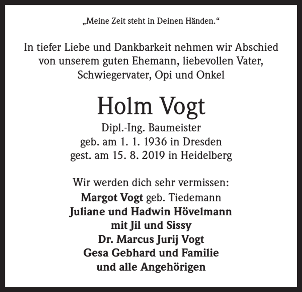 <p>„Meine Zeit steht in Deinen Händen.“</p><p>In tiefer Liebe und Dankbarkeit nehmen wir Abschied<br />von unserem guten Ehemann, liebevollen Vater,<br />Schwiegervater, Opi und Onkel</p><p>Holm Vogt</p><p>Dipl.-Ing. Baumeister<br />geb. am 1. 1. 1936 in Dresden<br />gest. am 15. 8. 2019 in Heidelberg<br />Wir werden dich sehr vermissen:<br />Margot Vogt geb. Tiedemann<br />Juliane und Hadwin Hövelmann<br />mit Jil und Sissy<br />Dr. Marcus Jurij Vogt<br />Gesa Gebhard und Familie<br />und alle Angehörigen</p>