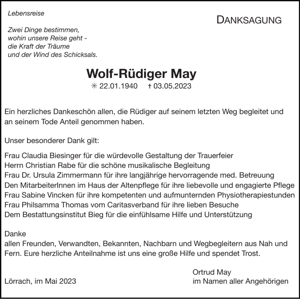 <p>Lebensreise</p><p>DANKSAGUNG</p><p>Zwei Dinge bestimmen,<br />wohin unsere Reise geht die Kraft der Träume<br />und der Wind des Schicksals.</p><p>Wolf-Rüdiger May<br />✳ 22.01.1940</p><p>✝ 03.05.2023</p><p>Ein herzliches Dankeschön allen, die Rüdiger auf seinem letzten Weg begleitet und</p><p>an seinem Tode Anteil genommen haben.</p><p>Unser besonderer Dank gilt:</p><p>Frau Claudia Biesinger für die würdevolle Gestaltung der Trauerfeier</p><p>Herrn Christian Rabe für die schöne musikalische Begleitung</p><p>Frau Dr. Ursula Zimmermann für ihre langjährige hervorragende med. Betreuung</p><p>Den MitarbeiterInnen im Haus der Altenpﬂege für ihre liebevolle und engagierte Pﬂege</p><p>Frau Sabine Vincken für ihre kompetenten und aufmunternden Physiotherapiestunden</p><p>Frau Philsamma Thomas vom Caritasverband für ihre lieben Besuche</p><p>Dem Bestattungsinstitut Bieg für die einfühlsame Hilfe und Unterstützung</p><p>Danke</p><p>allen Freunden, Verwandten, Bekannten, Nachbarn und Wegbegleitern aus Nah und<br />Fern. Eure herzliche Anteilnahme ist uns eine große Hilfe und spendet Trost.</p><p>Lörrach, im Mai 2023</p><p>Ortrud May</p><p>im Namen aller Angehörigen</p>