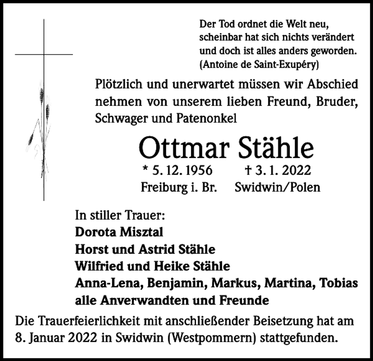 <p>Der Tod ordnet die Welt neu,<br />scheinbar hat sich nichts verändert<br />und doch ist alles anders geworden.<br />(Antoine de Saint-Exupéry)</p><p>Plötzlich und unerwartet müssen wir Abschied<br />nehmen von unserem lieben Freund, Bruder,<br />Schwager und Patenonkel</p><p>Ottmar Stähle</p><p>* 5. 12. 1956<br />† 3. 1. 2022<br />Freiburg i. Br. Swidwin/Polen</p><p>In stiller Trauer:<br />Dorota Misztal<br />Horst und Astrid Stähle<br />Wilfried und Heike Stähle<br />Anna-Lena, Benjamin, Markus, Martina, Tobias<br />alle Anverwandten und Freunde<br />Die Trauerfeierlichkeit mit anschließender Beisetzung hat am<br />8. Januar 2022 in Swidwin (Westpommern) stattgefunden.</p>
