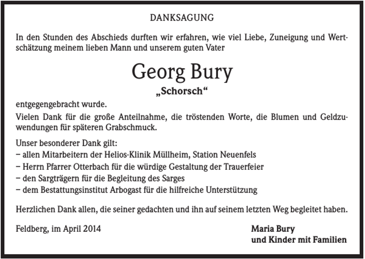 <p>DANKSAGUNG<br />In den Stunden des Abschieds durften wir erfahren, wie viel Liebe, Zuneigung und Wertschätzung meinem lieben Mann und unserem guten Vater</p><p>Georg Bury<br />„Schorsch“<br />entgegengebracht wurde.<br />Vielen Dank für die große Anteilnahme, die tröstenden Worte, die Blumen und Geldzuwendungen für späteren Grabschmuck.<br />Unser besonderer Dank gilt:<br />– allen Mitarbeitern der Helios-Klinik Müllheim, Station Neuenfels<br />– Herrn Pfarrer Otterbach für die würdige Gestaltung der Trauerfeier<br />– den Sargträgern für die Begleitung des Sarges<br />– dem Bestattungsinstitut Arbogast für die hilfreiche Unterstützung<br />Herzlichen Dank allen, die seiner gedachten und ihn auf seinem letzten Weg begleitet haben.<br />Feldberg, im April 2014</p><p>Maria Bury<br />und Kinder mit Familien</p>