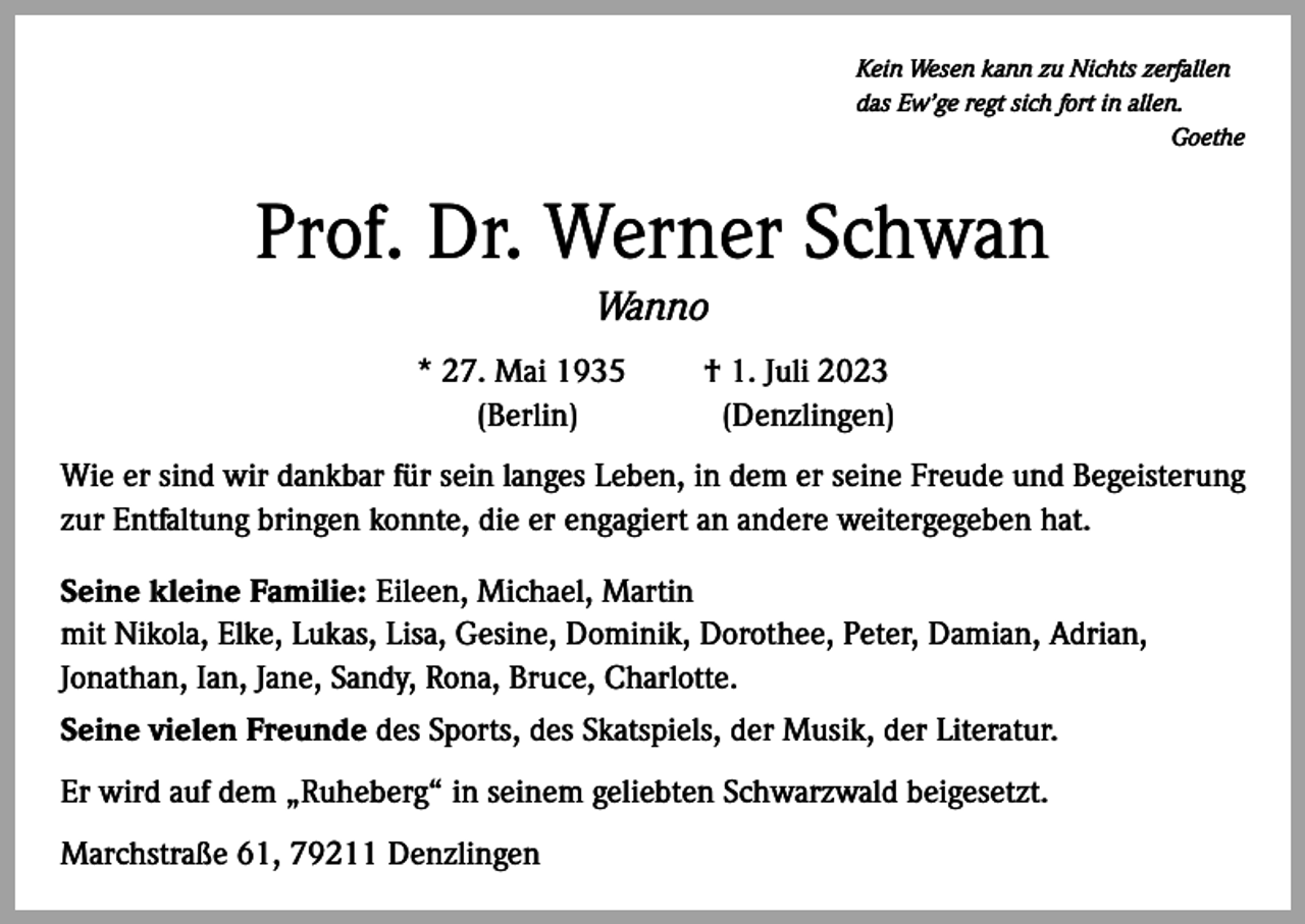 <p>Kein Wesen kann zu Nichts zerfallen<br />das Ew’ge regt sich fort in allen.</p><p>Goethe</p><p>Prof. Dr. Werner Schwan<br />Wanno</p><p>* 27. Mai 1935 † 1. Juli 2023<br />(Berlin)<br />(Denzlingen)</p><p>Wie er sind wir dankbar für sein langes Leben, in dem er seine Freude und Begeisterung<br />zur Entfaltung bringen konnte, die er engagiert an andere weitergegeben hat.<br />Seine kleine Familie: Eileen, Michael, Martin<br />mit Nikola, Elke, Lukas, Lisa, Gesine, Dominik, Dorothee, Peter, Damian, Adrian,<br />Jonathan, Ian, Jane, Sandy, Rona, Bruce, Charlotte.<br />Seine vielen Freunde des Sports, des Skatspiels, der Musik, der Literatur.<br />Er wird auf dem „Ruheberg“ in seinem geliebten Schwarzwald beigesetzt.<br />Marchstraße 61, 79211 Denzlingen</p>