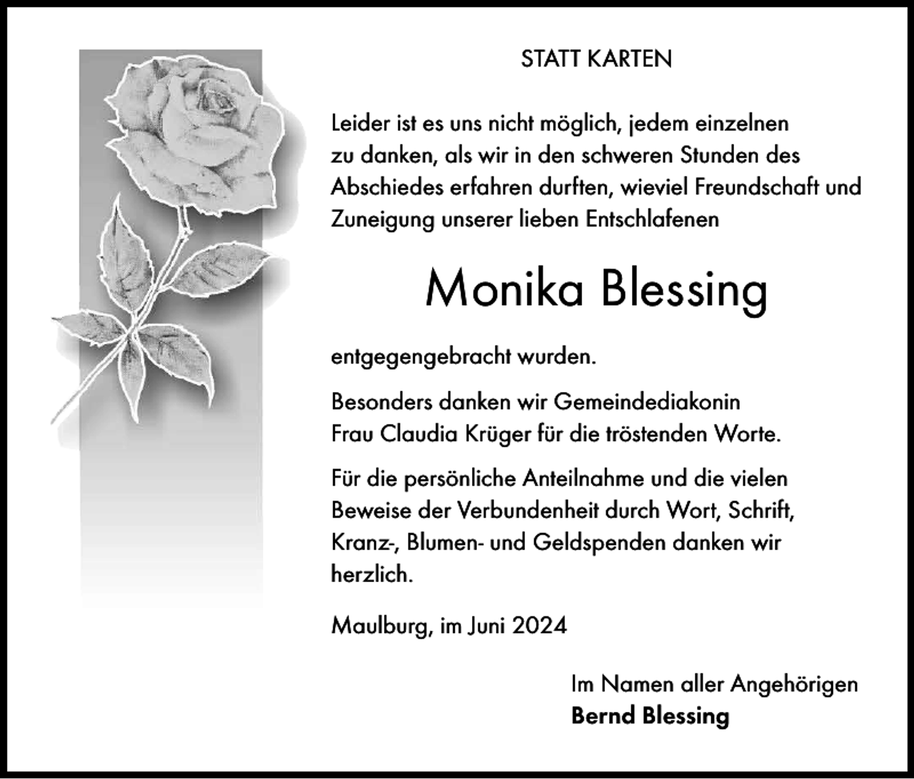 <p>STATT KARTEN<br />Leider ist es uns nicht möglich, jedem einzelnen<br />zu danken, als wir in den schweren Stunden des<br />Abschiedes erfahren durften, wieviel Freundschaft und<br />Zuneigung unserer lieben Entschlafenen</p><p>Monika Blessing<br />entgegengebracht wurden.<br />Besonders danken wir Gemeindediakonin<br />Frau Claudia Krüger für die tröstenden Worte.<br />Für die persönliche Anteilnahme und die vielen<br />Beweise der Verbundenheit durch Wort, Schrift,<br />Kranz-, Blumen- und Geldspenden danken wir<br />herzlich.<br />Maulburg, im Juni 2024<br />Im Namen aller Angehörigen<br />Bernd Blessing</p>