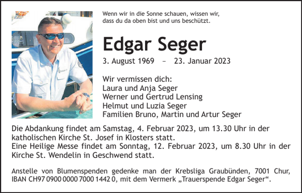 <p>Wenn wir in die Sonne schauen, wissen wir,<br />dass du da oben bist und uns beschützt.</p><p>Edgar Seger<br />3. August 1969 –– 23. Januar 2023<br />Wir vermissen dich:<br />Laura und Anja Seger<br />Werner und Gertrud Lensing<br />Helmut und Luzia Seger<br />Familien Bruno, Martin und Artur Seger<br />Die Abdankung findet am Samstag, 4. Februar 2023, um 13.30 Uhr in der<br />­katholischen Kirche St. Josef in Klosters statt.<br />Eine Heilige Messe findet am Sonntag, 12. Februar 2023, um 8.30 Uhr in der<br />Kirche St. Wendelin in Geschwend statt.<br />Anstelle von Blumenspenden gedenke man der Krebsliga Graubünden, 7001 Chur,<br />IBAN CH97 0900 7000 1442 0, mit dem Vermerk „Trauerspende Edgar Seger“.</p>