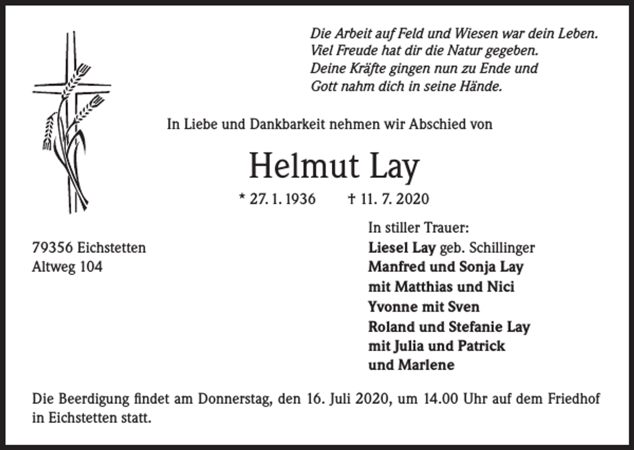 <p>Die Arbeit auf Feld und Wiesen war dein Leben.<br />Viel Freude hat dir die Natur gegeben.<br />Deine Kräfte gingen nun zu Ende und<br />Gott nahm dich in seine Hände.</p><p>In Liebe und Dankbarkeit nehmen wir Abschied von</p><p>Helmut Lay<br />* 27. 1. 1936</p><p>79356 Eichstetten<br />Altweg 104</p><p>† 11. 7. 2020<br />In stiller Trauer:<br />Liesel Lay geb. Schillinger<br />Manfred und Sonja Lay<br />mit Matthias und Nici<br />Yvonne mit Sven<br />Roland und Stefanie Lay<br />mit Julia und Patrick<br />und Marlene</p><p>Die Beerdigung findet am Donnerstag, den 16. Juli 2020, um 14.00 Uhr auf dem Friedhof<br />in Eichstetten statt.</p>