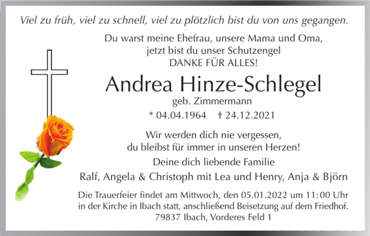 <p>Viel zu früh, viel zu schnell, viel zu plötzlich bist du von uns gegangen.<br />Du warst meine Ehefrau, unsere Mama und Oma,<br />jetzt bist du unser Schutzengel<br />DANKE FÜR ALLES!</p><p>Andrea Hinze-Schlegel<br />geb. Zimmermann<br />* 04.04.1964 † 24.12.2021</p><p>Wir werden dich nie vergessen,<br />du bleibst für immer in unseren Herzen!<br />Deine dich liebende Familie<br />Ralf, Angela &amp; Christoph mit Lea und Henry, Anja &amp; Björn<br />Die Trauerfeier findet am Mittwoch, den 05.01.2022 um 11: 00 Uhr<br />in der Kirche in Ibach statt, anschließend Beisetzung auf dem Friedhof.<br />79837 Ibach, Vorderes Feld 1</p>