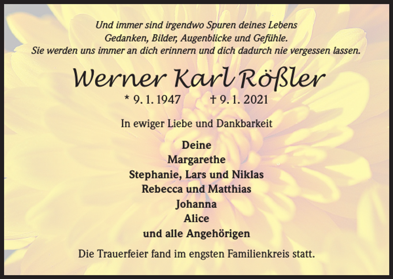 <p>Und immer sind irgendwo Spuren deines Lebens<br />Gedanken, Bilder, Augenblicke und Gefühle.<br />Sie werden uns immer an dich erinnern und dich dadurch nie vergessen lassen.</p><p>Werner Karl Rößler<br />* 9. 1. 1947</p><p>† 9. 1. 2021</p><p>In ewiger Liebe und Dankbarkeit<br />Deine<br />Margarethe<br />Stephanie, Lars und Niklas<br />Rebecca und Matthias<br />Johanna<br />Alice<br />und alle Angehörigen<br />Die Trauerfeier fand im engsten Familienkreis statt.</p>