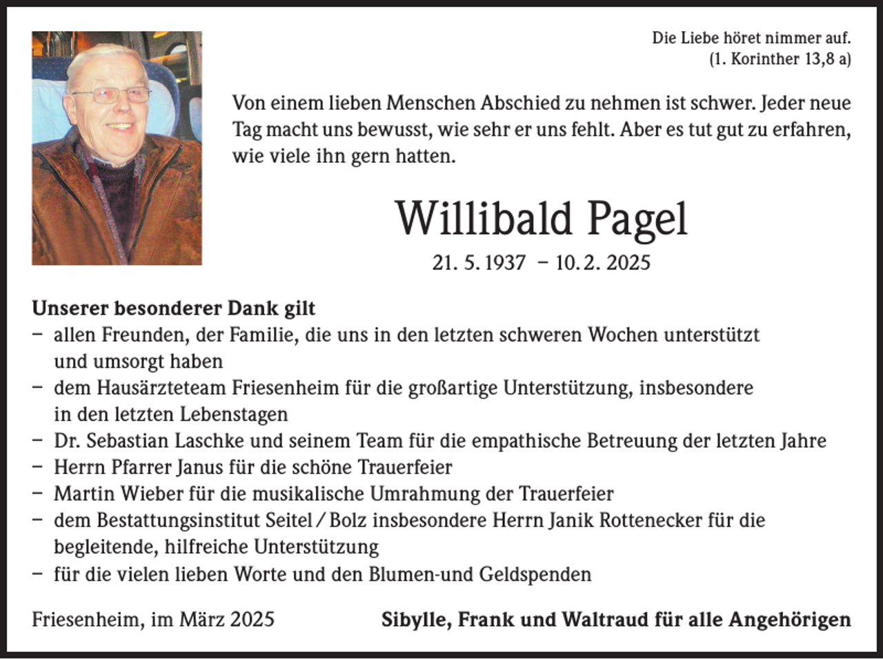<p>Die Liebe höret nimmer auf.<br />(1. Korinther 13,8 a)</p><p>Von einem lieben Menschen Abschied zu nehmen ist schwer. Jeder neue<br />Tag macht uns bewusst, wie sehr er uns fehlt. Aber es tut gut zu erfahren,<br />wie viele ihn gern hatten.</p><p>Willibald Pagel<br />21. 5. 1937 – 10. 2. 2025<br />Unserer besonderer Dank gilt<br />– allen Freunden, der Familie, die uns in den letzten schweren Wochen unterstützt<br />und umsorgt haben<br />– dem Hausärzteteam Friesenheim für die großartige Unterstützung, insbesondere<br />in den letzten Lebenstagen<br />– Dr. Sebastian Laschke und seinem Team für die empathische Betreuung der letzten Jahre<br />– Herrn Pfarrer Janus für die schöne Trauerfeier<br />– Martin Wieber für die musikalische Umrahmung der Trauerfeier<br />– dem Bestattungsinstitut Seitel / Bolz insbesondere Herrn Janik Rottenecker für die<br />begleitende, hilfreiche Unterstützung<br />– für die vielen lieben Worte und den Blumen-und Geldspenden<br />Friesenheim, im März 2025</p><p>Sibylle, Frank und Waltraud für alle Angehörigen</p>