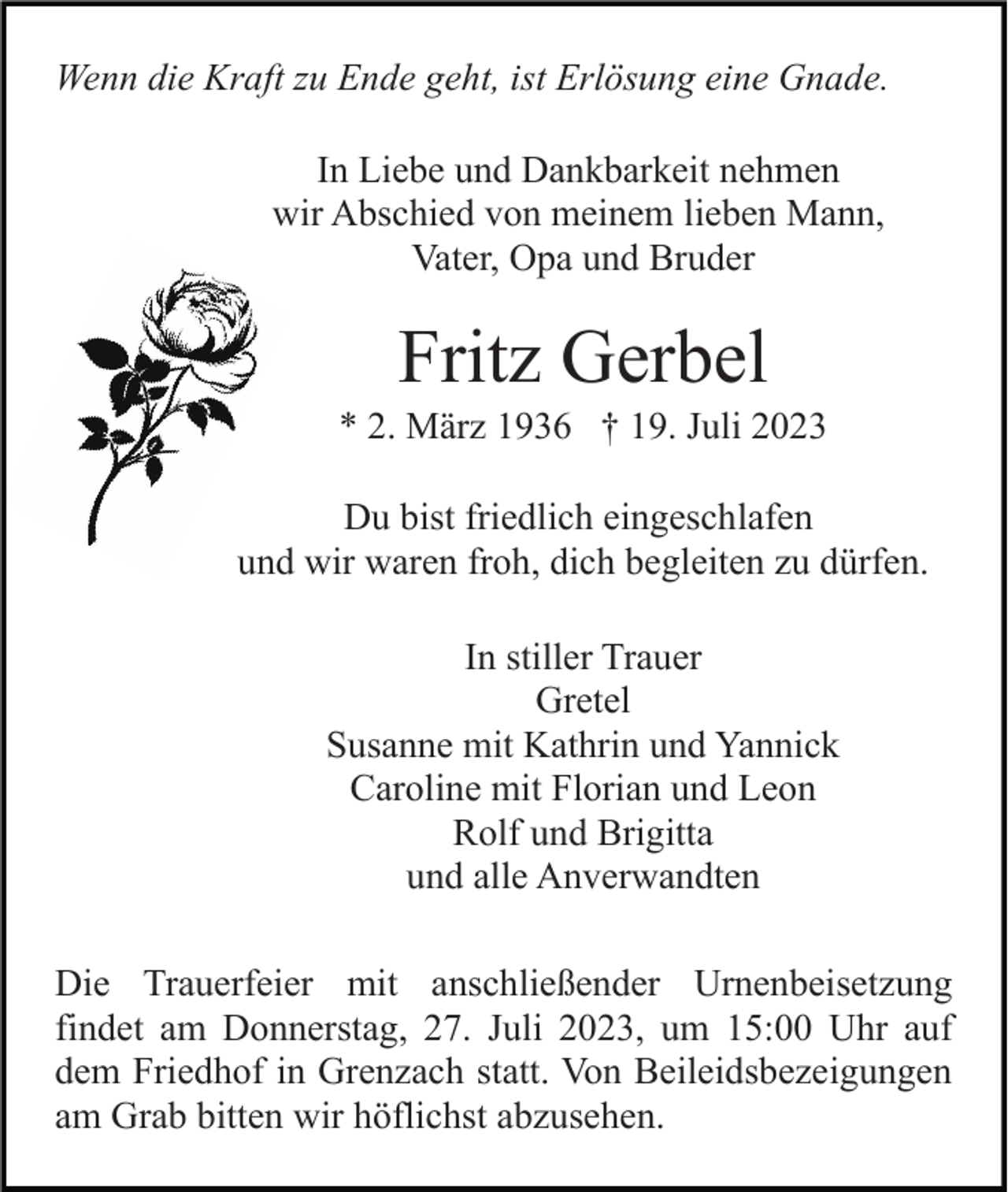 <p>Wenn die Kraft zu Ende geht, ist Erlösung eine Gnade.<br />In Liebe und Dankbarkeit nehmen<br />wir Abschied von meinem lieben Mann,<br />Vater, Opa und Bruder</p><p>Fritz Gerbel<br />* 2. März 1936 † 19. Juli 2023<br />Du bist friedlich eingeschlafen<br />und wir waren froh, dich begleiten zu dürfen.<br />In stiller Trauer<br />Gretel<br />Susanne mit Kathrin und Yannick<br />Caroline mit Florian und Leon<br />Rolf und Brigitta<br />und alle Anverwandten<br />Die Trauerfeier mit anschließender Urnenbeisetzung<br />findet am Donnerstag, 27. Juli 2023, um 15:00 Uhr auf<br />dem Friedhof in Grenzach statt. Von Beileidsbezeigungen<br />am Grab bitten wir höflichst abzusehen.</p>