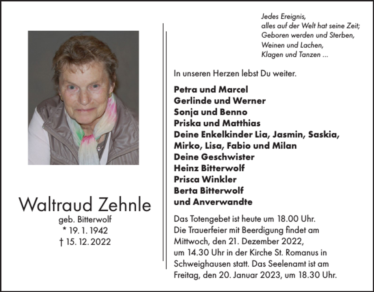 <p>Jedes Ereignis,<br />alles auf der Welt hat seine Zeit;<br />Geboren werden und Sterben,<br />Weinen und Lachen,<br />Klagen und Tanzen ...</p><p>In unseren Herzen lebst Du weiter.</p><p>Waltraud Zehnle<br />geb. Bitterwolf<br />* 19. 1. 1942<br />† 15. 12. 2022</p><p>Petra und Marcel<br />Gerlinde und Werner<br />Sonja und Benno<br />Priska und Matthias<br />Deine Enkelkinder Lia, Jasmin, Saskia,<br />Mirko, Lisa, Fabio und Milan<br />Deine Geschwister<br />Heinz Bitterwolf<br />Prisca Winkler<br />Berta Bitterwolf<br />und Anverwandte<br />Das Totengebet ist heute um 18.00 Uhr.<br />Die Trauerfeier mit Beerdigung findet am<br />Mittwoch, den 21. Dezember 2022,<br />um 14.30 Uhr in der Kirche St. Romanus in<br />Schweighausen statt. Das Seelenamt ist am<br />Freitag, den 20. Januar 2023, um 18.30 Uhr.</p>