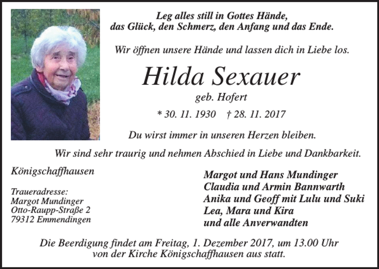 <p>Leg alles still in Gottes Hände,<br />das Glück, den Schmerz, den Anfang und das Ende.</p><p>Wir öffnen unsere Hände und lassen dich in Liebe los.</p><p>Hilda Sexauer<br />geb. Hofert<br />* 30. 11. 1930</p><p>† 28. 11. 2017</p><p>Du wirst immer in unseren Herzen bleiben.<br />Wir sind sehr traurig und nehmen Abschied in Liebe und Dankbarkeit.<br />Königschaffhausen<br />Traueradresse:<br />Margot Mundinger<br />Otto-Raupp-Straße 2<br />79312 Emmendingen</p><p>Margot und Hans Mundinger<br />Claudia und Armin Bannwarth<br />Anika und Geoff mit Lulu und Suki<br />Lea, Mara und Kira<br />und alle Anverwandten</p><p>Die Beerdigung findet am Freitag, 1. Dezember 2017, um 13.00 Uhr<br />von der Kirche Königschaffhausen aus statt.</p>