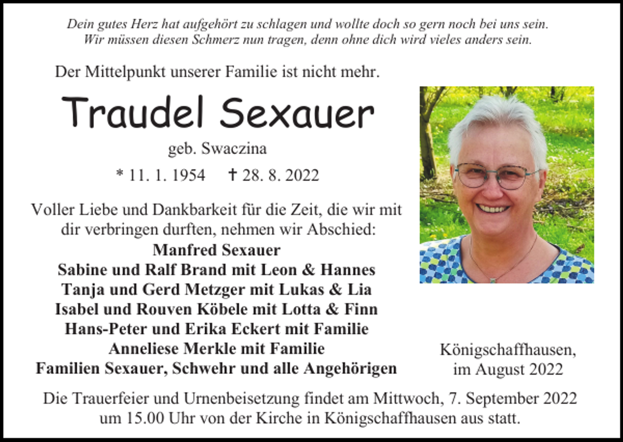 <p>Dein gutes Herz hat aufgehört zu schlagen und wollte doch so gern noch bei uns sein.<br />Wir müssen diesen Schmerz nun tragen, denn ohne dich wird vieles anders sein.</p><p>Der Mittelpunkt unserer Familie ist nicht mehr.</p><p>Traudel Sexauer<br />geb. Swaczina<br />* 11. 1. 1954</p><p>† 28. 8. 2022</p><p>Voller Liebe und Dankbarkeit für die Zeit, die wir mit<br />dir verbringen durften, nehmen wir Abschied:<br />Manfred Sexauer<br />Sabine und Ralf Brand mit Leon &amp; Hannes<br />Tanja und Gerd Metzger mit Lukas &amp; Lia<br />Isabel und Rouven Köbele mit Lotta &amp; Finn<br />Hans-Peter und Erika Eckert mit Familie<br />Anneliese Merkle mit Familie<br />Familien Sexauer, Schwehr und alle Angehörigen</p><p>Königschaffhausen,<br />im August 2022</p><p>Die Trauerfeier und Urnenbeisetzung findet am Mittwoch, 7. September 2022<br />um 15.00 Uhr von der Kirche in Königschaffhausen aus statt.</p>