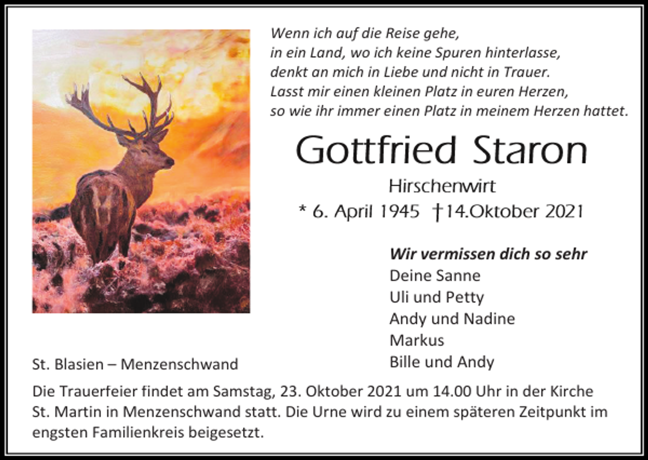 <p>Wenn ich auf die Reise gehe,<br />in ein Land, wo ich keine Spuren hinterlasse,<br />denkt an mich in Liebe und nicht in Trauer.<br />Lasst mir einen kleinen Platz in euren Herzen,<br />so wie ihr immer einen Platz in meinem Herzen hattet.</p><p>St. Blasien – Menzenschwand</p><p>Wir vermissen dich so sehr<br />Deine Sanne<br />Uli und Petty<br />Andy und Nadine<br />Markus<br />Bille und Andy</p><p>Die Trauerfeier findet am Samstag, 23. Oktober 2021 um 14.00 Uhr in der Kirche<br />St. Martin in Menzenschwand statt. Die Urne wird zu einem späteren Zeitpunkt im<br />engsten Familienkreis beigesetzt.</p>