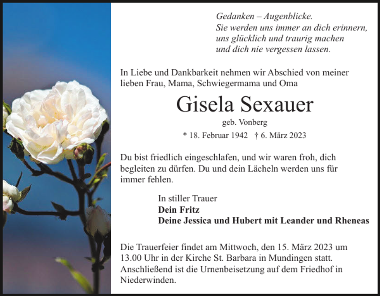 <p>Gedanken – Augenblicke.<br />Sie werden uns immer an dich erinnern,<br />uns glücklich und traurig machen<br />und dich nie vergessen lassen.<br />In Liebe und Dankbarkeit nehmen wir Abschied von meiner<br />lieben Frau, Mama, Schwiegermama und Oma</p><p>Gisela Sexauer<br />geb. Vonberg<br />* 18. Februar 1942 † 6. März 2023</p><p>Du bist friedlich eingeschlafen, und wir waren froh, dich<br />begleiten zu dürfen. Du und dein Lächeln werden uns für<br />immer fehlen.<br />In stiller Trauer<br />Dein Fritz<br />Deine Jessica und Hubert mit Leander und Rheneas<br />Die Trauerfeier findet am Mittwoch, den 15. März 2023 um<br />13.00 Uhr in der Kirche St. Barbara in Mundingen statt.<br />Anschließend ist die Urnenbeisetzung auf dem Friedhof in<br />Niederwinden.</p>