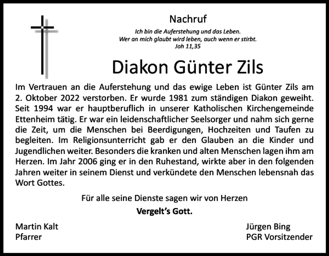 <p>Nachruf<br />Ich bin die Auferstehung und das Leben.<br />Wer an mich glaubt wird leben, auch wenn er stirbt.<br />Joh 11,35</p><p>Diakon Günter Zils<br />Im Vertrauen an die Auferstehung und das ewige Leben ist Günter Zils am<br />2. Oktober 2022 verstorben. Er wurde 1981 zum ständigen Diakon geweiht.<br />Seit 1994 war er hauptberuflich in unserer Katholischen Kirchengemeinde<br />­Ettenheim tätig. Er war ein leidenschaftlicher Seelsorger und nahm sich gerne<br />die Zeit, um die Menschen bei Beerdigungen, Hochzeiten und Taufen zu<br />begleiten. Im Religionsunterricht gab er den Glauben an die Kinder und<br />­<br />­Jugendlichen weiter. Besonders die kranken und alten Menschen lagen ihm am<br />Herzen. Im Jahr 2006 ging er in den Ruhestand, wirkte aber in den folgenden<br />Jahren weiter in seinem Dienst und verkündete den Menschen lebensnah das<br />Wort Gottes.<br />Für alle seine Dienste sagen wir von Herzen<br />Vergelt’s Gott.<br />Martin Kalt<br />Pfarrer</p><p>Jürgen Bing<br />PGR Vorsitzender</p>