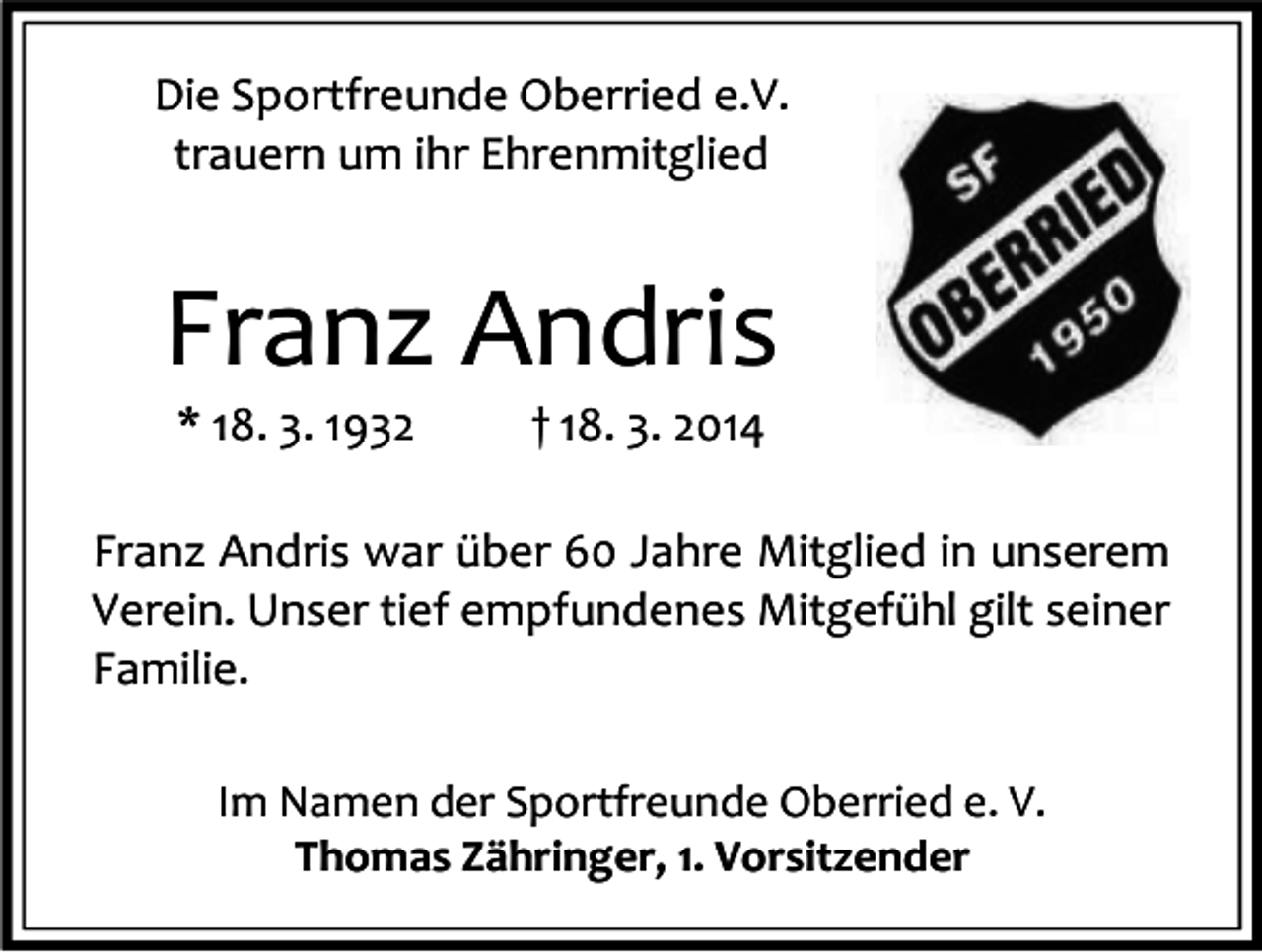 <p>Die Sportfreunde Oberried e.V.<br />trauern um ihr Ehrenmitglied</p><p>Franz Andris<br />* 18. 3. 1932</p><p>† 18. 3. 2014</p><p>Franz Andris war über 60 Jahre Mitglied in unserem<br />Verein. Unser tief empfundenes Mitgefühl gilt seiner<br />Familie.<br />Im Namen der Sportfreunde Oberried e. V.<br />Thomas Zähringer, 1. Vorsitzender</p>