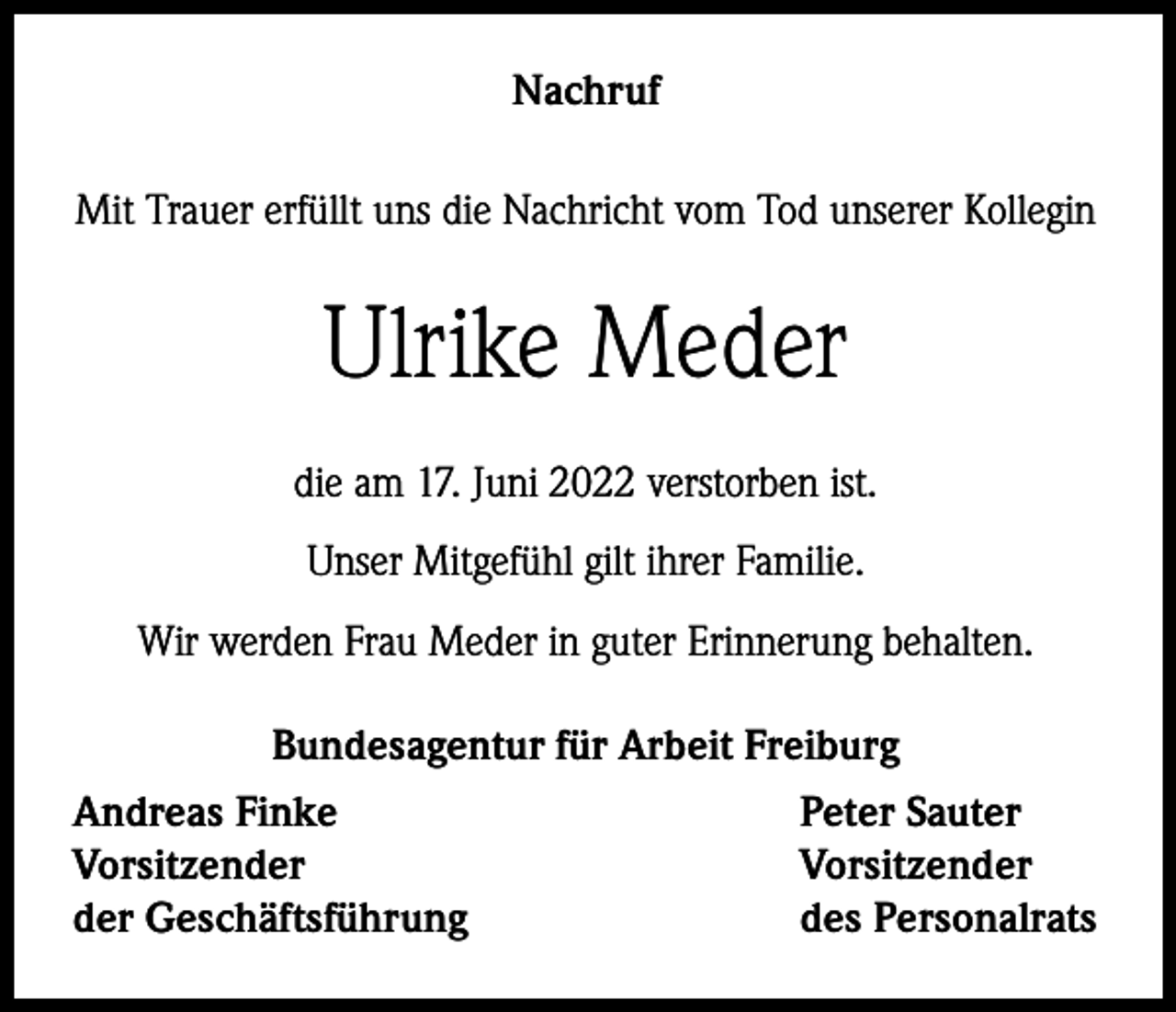 <p>Nachruf<br />Mit Trauer erfüllt uns die Nachricht vom Tod unserer Kollegin</p><p>Ulrike Meder<br />die am 17. Juni 2022 verstorben ist.<br />Unser Mitgefühl gilt ihrer Familie.<br />Wir werden Frau Meder in guter Erinnerung behalten.<br />Bundesagentur für Arbeit Freiburg<br />Andreas Finke<br />Peter Sauter<br />Vorsitzender<br />Vorsitzender<br />der Geschäftsführung<br />des Personalrats</p>