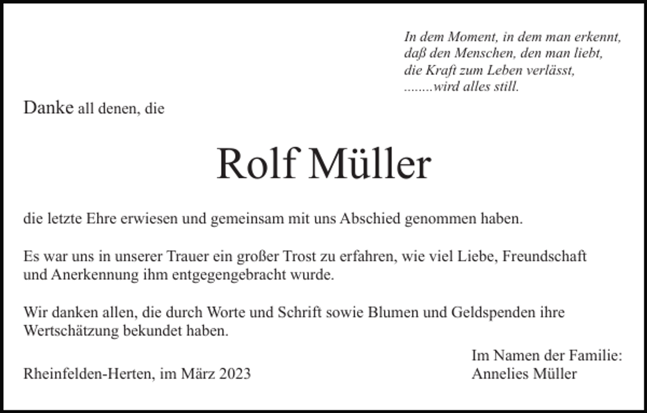 <p>In dem Moment, in dem man erkennt,<br />daß den Menschen, den man liebt,<br />die Kraft zum Leben verlässt,<br />........wird alles still.</p><p>Danke all denen, die</p><p>Rolf Müller<br />die letzte Ehre erwiesen und gemeinsam mit uns Abschied genommen haben.<br />Es war uns in unserer Trauer ein großer Trost zu erfahren, wie viel Liebe, Freundschaft<br />und Anerkennung ihm entgegengebracht wurde.<br />Wir danken allen, die durch Worte und Schrift sowie Blumen und Geldspenden ihre<br />Wertschätzung bekundet haben.<br />Rheinfelden-Herten, im März 2023</p><p>Im Namen der Familie:<br />Annelies Müller</p>