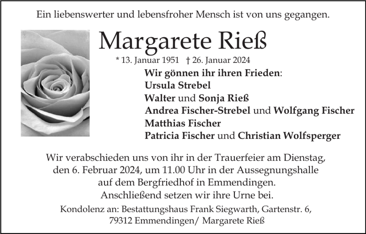 <p>Ein liebenswerter und lebensfroher Mensch ist von uns gegangen.</p><p>Margarete Rieß<br />* 13. Januar 1951 † 26. Januar 2024</p><p>Wir gönnen ihr ihren Frieden:<br />Ursula Strebel<br />Walter und Sonja Rieß<br />Andrea Fischer-Strebel und Wolfgang Fischer<br />Matthias Fischer<br />Patricia Fischer und Christian Wolfsperger<br />Wir verabschieden uns von ihr in der Trauerfeier am Dienstag,<br />den 6. Februar 2024, um 11.00 Uhr in der Aussegnungshalle<br />auf dem Bergfriedhof in Emmendingen.<br />Anschließend setzen wir ihre Urne bei.<br />Kondolenz an: Bestattungshaus Frank Siegwarth, Gartenstr. 6,<br />79312 Emmendingen/ Margarete Rieß</p>
