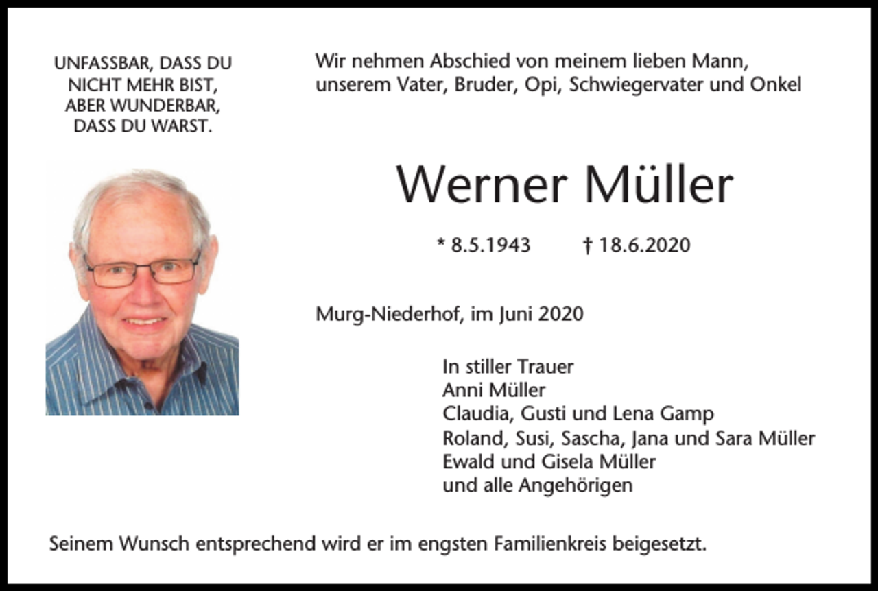 <p>UNFASSBAR, DASS DU<br />NICHT MEHR BIST,<br />ABER WUNDERBAR,<br />DASS DU WARST.</p><p>Wir nehmen Abschied von meinem lieben Mann,<br />unserem Vater, Bruder, Opi, Schwiegervater und Onkel</p><p>Werner Müller<br />* 8.5.1943</p><p>† 18.6.2020</p><p>Murg-Niederhof, im Juni 2020<br />In stiller Trauer<br />Anni Müller<br />Claudia, Gusti und Lena Gamp<br />Roland, Susi, Sascha, Jana und Sara Müller<br />Ewald und Gisela Müller<br />und alle Angehörigen<br />Seinem Wunsch entsprechend wird er im engsten Familienkreis beigesetzt.</p>