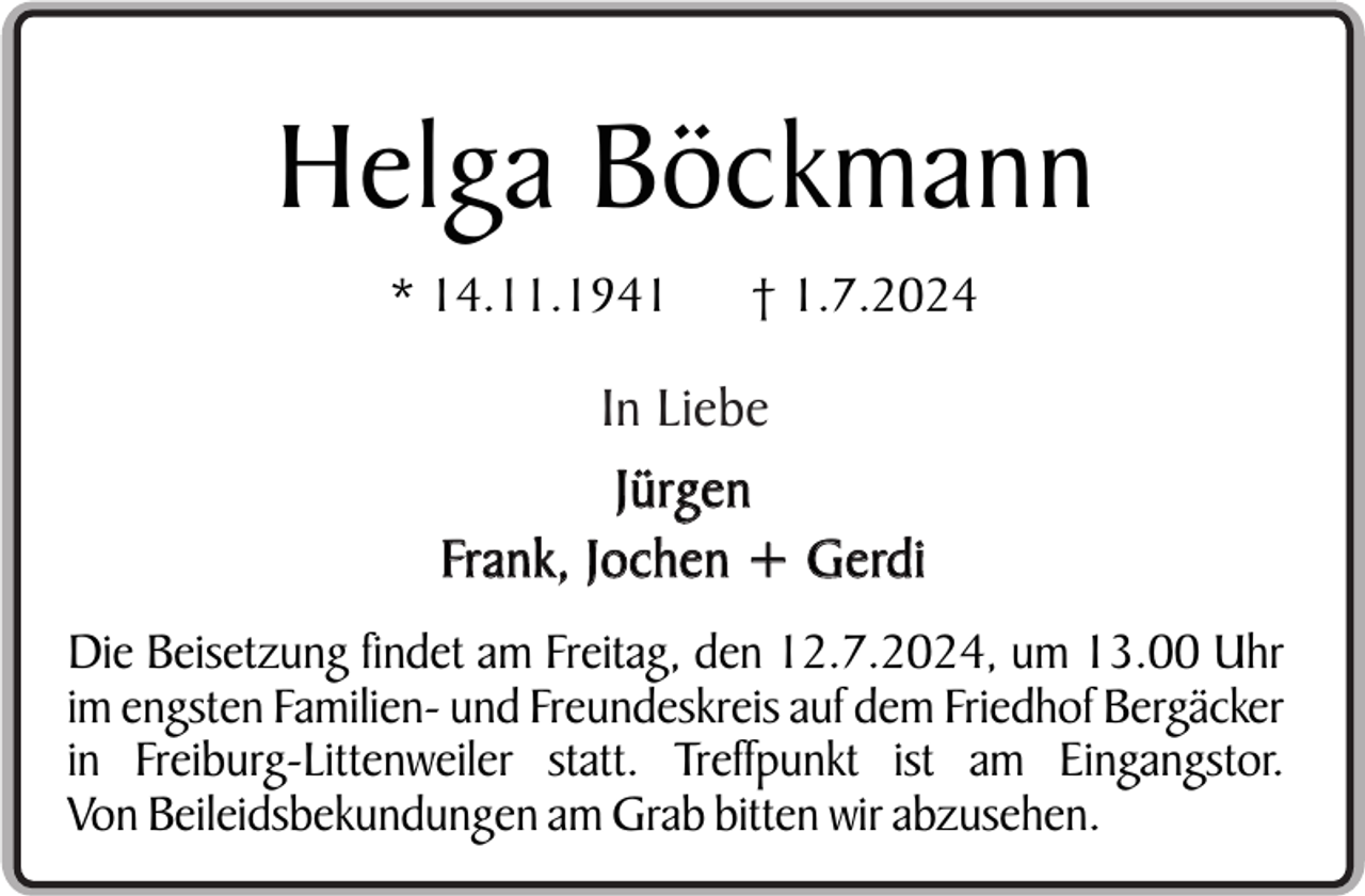 <p>Helga Böckmann<br />* 14.11.1941</p><p>† 1.7.2024</p><p>In Liebe<br />Jürgen<br />Frank, Jochen + Gerdi<br />Die Beisetzung findet am Freitag, den 12.7.2024, um 13.00 Uhr<br />im engsten Familien- und Freundeskreis auf dem Friedhof Bergäcker<br />in Freiburg-Littenweiler statt. Treffpunkt ist am Eingangstor.<br />Von Beileidsbekundungen am Grab bitten wir abzusehen.</p>