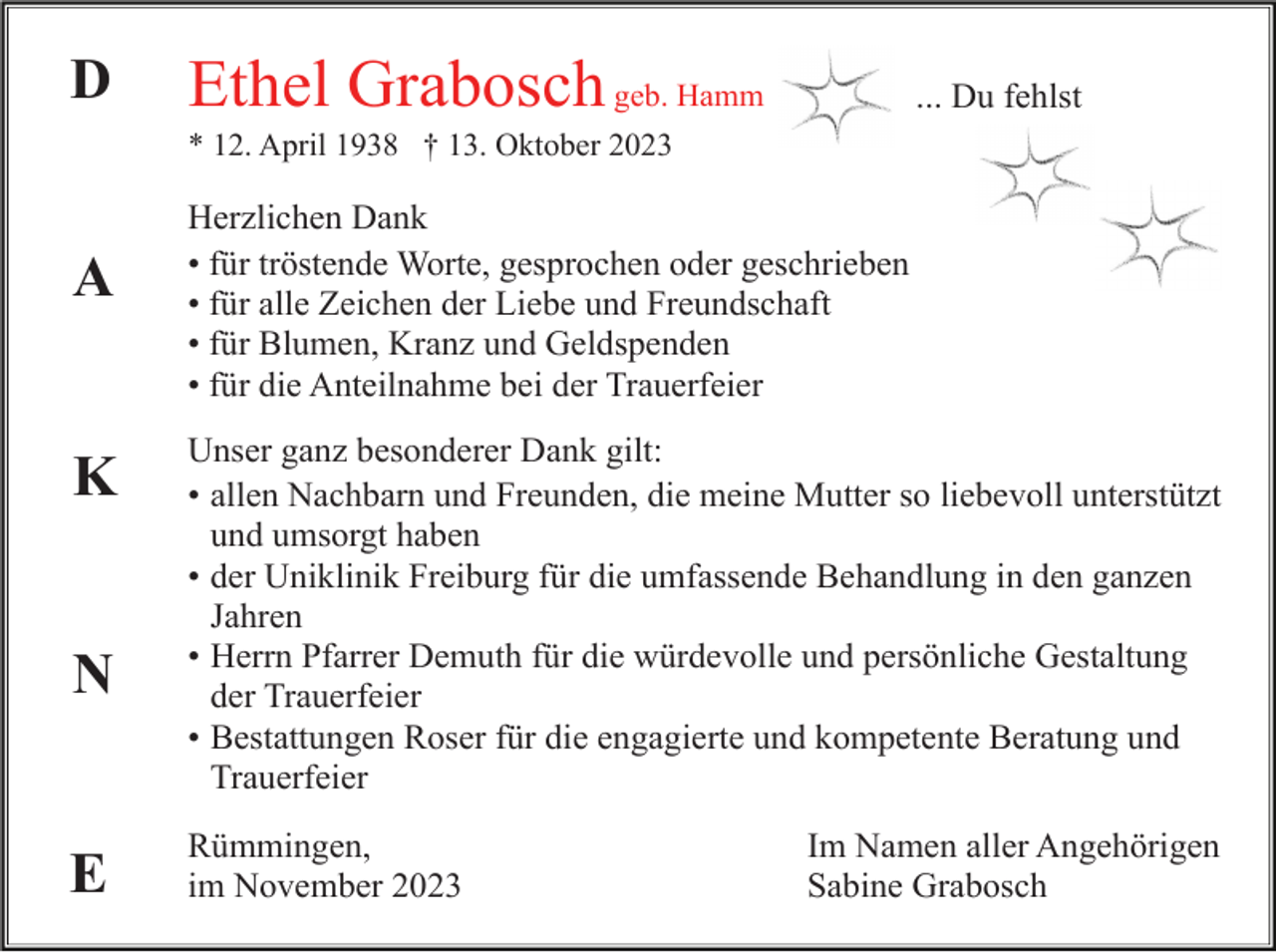 <p>D</p><p>Ethel Grabosch geb. Hamm</p><p>... Du fehlst</p><p>* 12. April 1938 † 13. Oktober 2023</p><p>A</p><p>K</p><p>N</p><p>E</p><p>Herzlichen Dank<br />• für tröstende Worte, gesprochen oder geschrieben<br />• für alle Zeichen der Liebe und Freundschaft<br />• für Blumen, Kranz und Geldspenden<br />• für die Anteilnahme bei der Trauerfeier<br />Unser ganz besonderer Dank gilt:<br />• allen Nachbarn und Freunden, die meine Mutter so liebevoll unterstützt<br />und<br />undumsorgt<br />umsorgthaben.<br />haben<br />• der Uniklinik Freiburg für die umfassende Behandlung in den ganzen<br />Jahren.<br />Jahren<br />• Herrn Pfarrer Demuth für die würdevolle und persönliche Gestaltung<br />der<br />derTrauerfeier.<br />Trauerfeier<br />• Bestattungen Roser für die engagierte und kompetente Beratung und<br />Trauerfeier.<br />Trauerfeier<br />Rümmingen,<br />im November 2023</p><p>Im Namen aller Angehörigen<br />Sabine Grabosch</p>