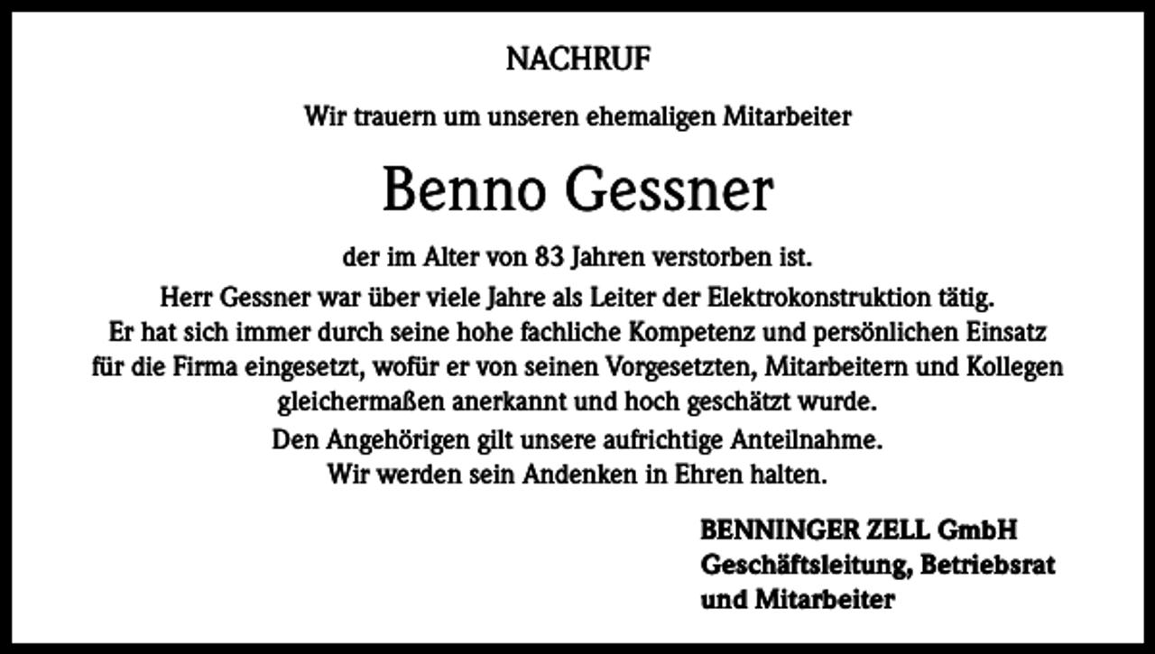 <p>NACHRUF<br />Wir trauern um unseren ehemaligen Mitarbeiter</p><p>Benno Gessner<br />der im Alter von 83 Jahren verstorben ist.<br />Herr Gessner war über viele Jahre als Leiter der Elektrokonstruktion tätig.<br />Er hat sich immer durch seine hohe fachliche Kompetenz und persönlichen Einsatz<br />für die Firma eingesetzt, wofür er von seinen Vorgesetzten, Mitarbeitern und Kollegen<br />gleichermaßen anerkannt und hoch geschätzt wurde.<br />Den Angehörigen gilt unsere aufrichtige Anteilnahme.<br />Wir werden sein Andenken in Ehren halten.<br />BENNINGER ZELL GmbH<br />Geschäftsleitung, Betriebsrat<br />und Mitarbeiter</p>