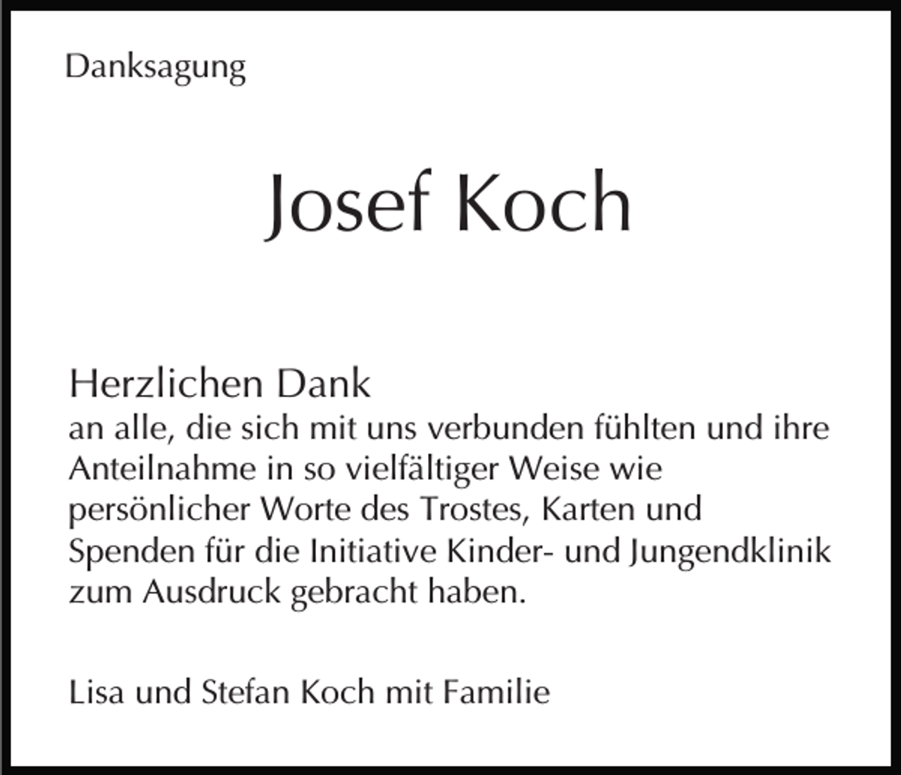<p>Danksagung</p><p>Josef Koch<br />Herzlichen Dank<br />an alle, die sich mit uns verbunden fühlten und ihre<br />Anteilnahme in so vielfältiger Weise wie<br />persönlicher Worte des Trostes, Karten und<br />Spenden für die Initiative Kinder- und Jungendklinik<br />zum Ausdruck gebracht haben.<br />Lisa und Stefan Koch mit Familie</p>