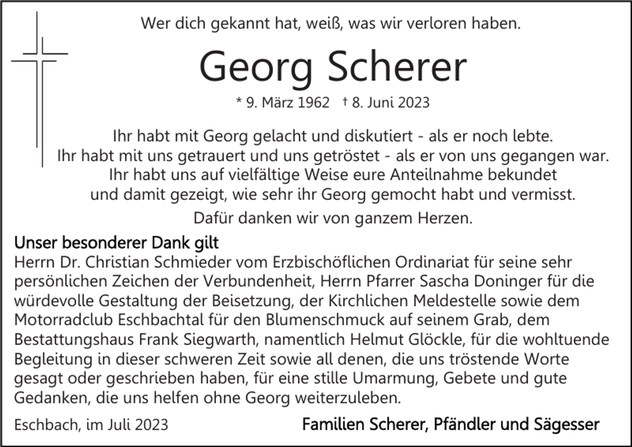 <p>Wer dich gekannt hat, weiß, was wir verloren haben.</p><p>Georg Scherer<br />* 9. März 1962 † 8. Juni 2023</p><p>Ihr habt mit Georg gelacht und diskutiert - als er noch lebte.<br />Ihr habt mit uns getrauert und uns getröstet - als er von uns gegangen war.<br />Ihr habt uns auf vielfältige Weise eure Anteilnahme bekundet<br />und damit gezeigt, wie sehr ihr Georg gemocht habt und vermisst.<br />Dafür danken wir von ganzem Herzen.<br />Herrn Dr. Christian Schmieder vom Erzbischöflichen Ordinariat für seine sehr<br />persönlichen Zeichen der Verbundenheit, Herrn Pfarrer Sascha Doninger für die<br />würdevolle Gestaltung der Beisetzung, der Kirchlichen Meldestelle sowie dem<br />Motorradclub Eschbachtal für den Blumenschmuck auf seinem Grab, dem<br />Bestattungshaus Frank Siegwarth, namentlich Helmut Glöckle, für die wohltuende<br />Begleitung in dieser schweren Zeit sowie all denen, die uns tröstende Worte<br />gesagt oder geschrieben haben, für eine stille Umarmung, Gebete und gute<br />Gedanken, die uns helfen ohne Georg weiterzuleben.<br />Eschbach, im Juli 2023</p>
