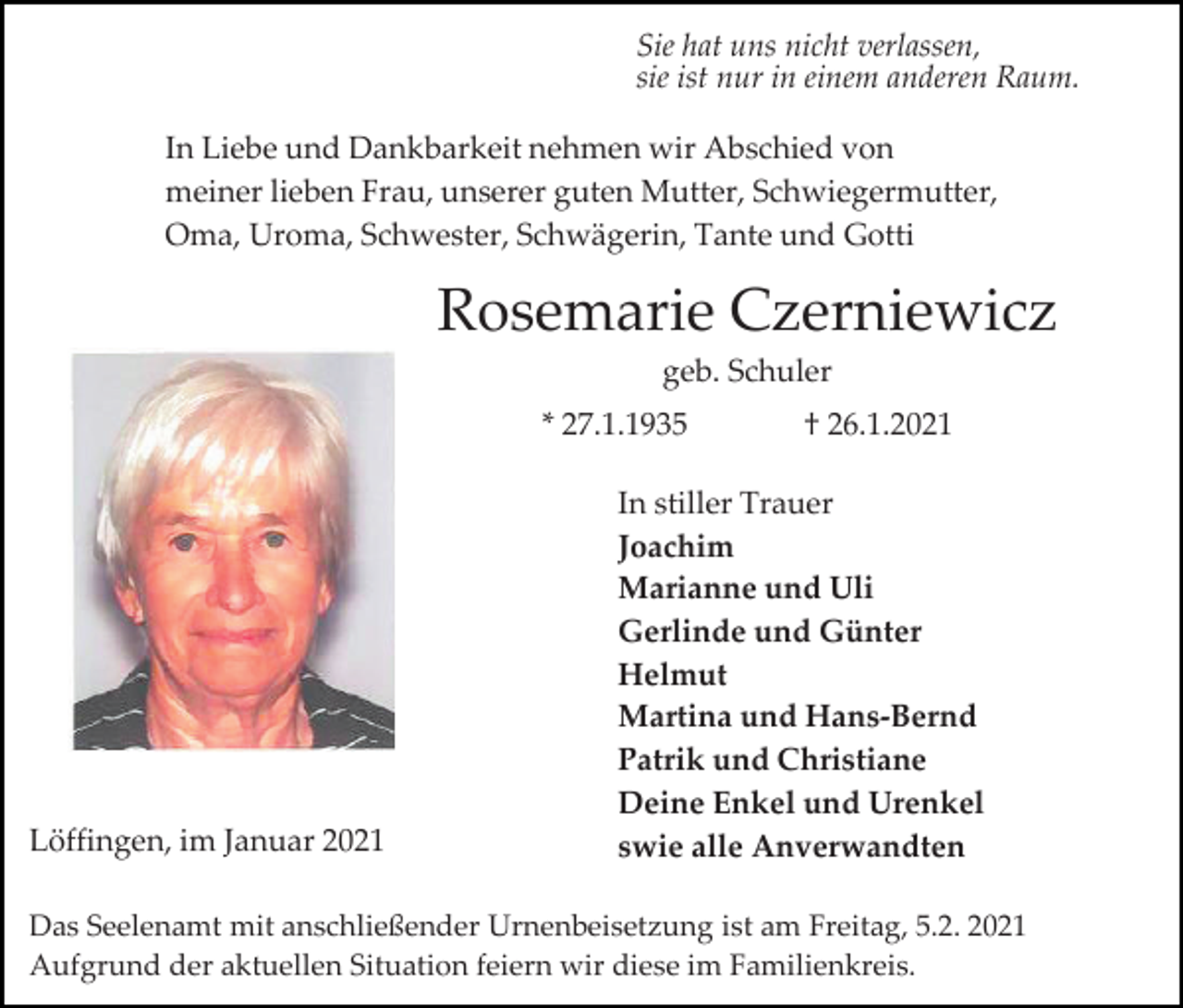 <p>Sie hat uns nicht verlassen,<br />sie ist nur in einem anderen Raum.<br />In Liebe und Dankbarkeit nehmen wir Abschied von<br />meiner lieben Frau, unserer guten Mutter, Schwiegermutter,<br />Oma, Uroma, Schwester, Schwägerin, Tante und Gotti</p><p>Rosemarie Czerniewicz<br />geb. Schuler<br />* 27.1.1935</p><p>Löffingen, im Januar 2021</p><p>† 26.1.2021</p><p>In stiller Trauer<br />Joachim<br />Marianne und Uli<br />Gerlinde und Günter<br />Helmut<br />Martina und Hans-Bernd<br />Patrik und Christiane<br />Deine Enkel und Urenkel<br />swie alle Anverwandten</p><p>Das Seelenamt mit anschließender Urnenbeisetzung ist am Freitag, 5.2. 2021<br />Aufgrund der aktuellen Situation feiern wir diese im Familienkreis.</p>