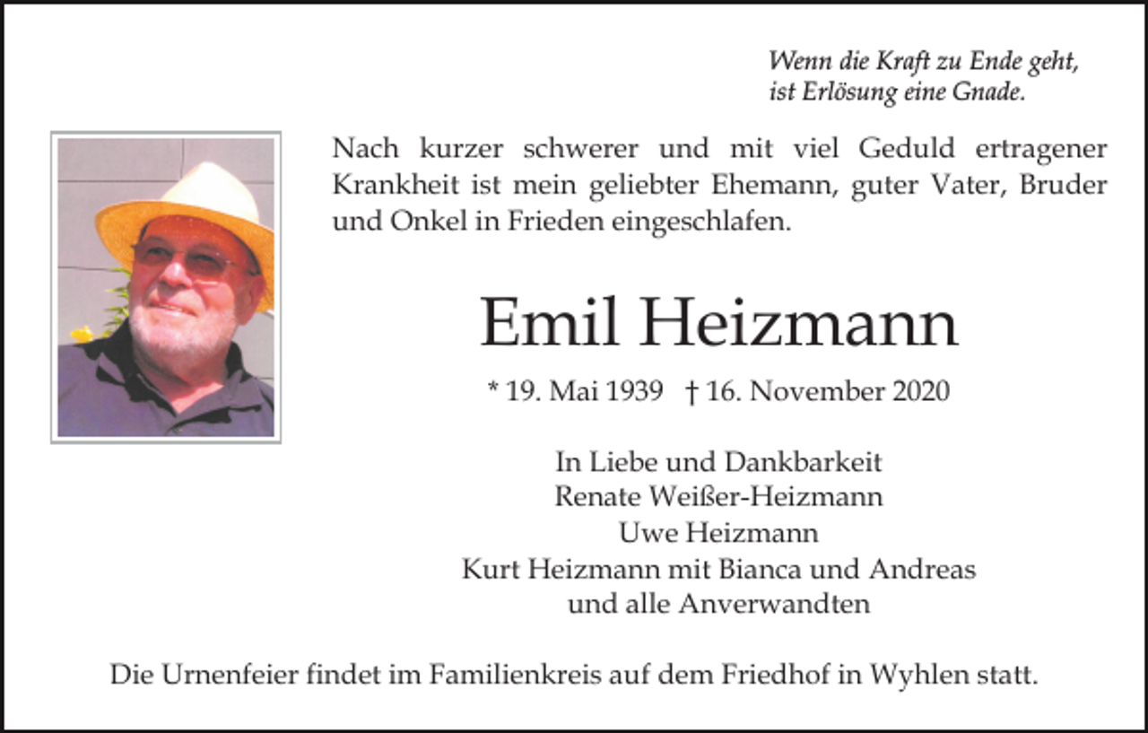 <p>Wenn die Kraft zu Ende geht,<br />ist Erlösung eine Gnade.</p><p>Nach kurzer schwerer und mit viel Geduld ertragener<br />Krankheit ist mein geliebter Ehemann, guter Vater, Bruder<br />und Onkel in Frieden eingeschlafen.</p><p>Emil Heizmann<br />* 19. Mai 1939 † 16. November 2020<br />In Liebe und Dankbarkeit<br />Renate Weißer-Heizmann<br />Uwe Heizmann<br />Kurt Heizmann mit Bianca und Andreas<br />und alle Anverwandten<br />Die Urnenfeier findet im Familienkreis auf dem Friedhof in Wyhlen statt.</p>