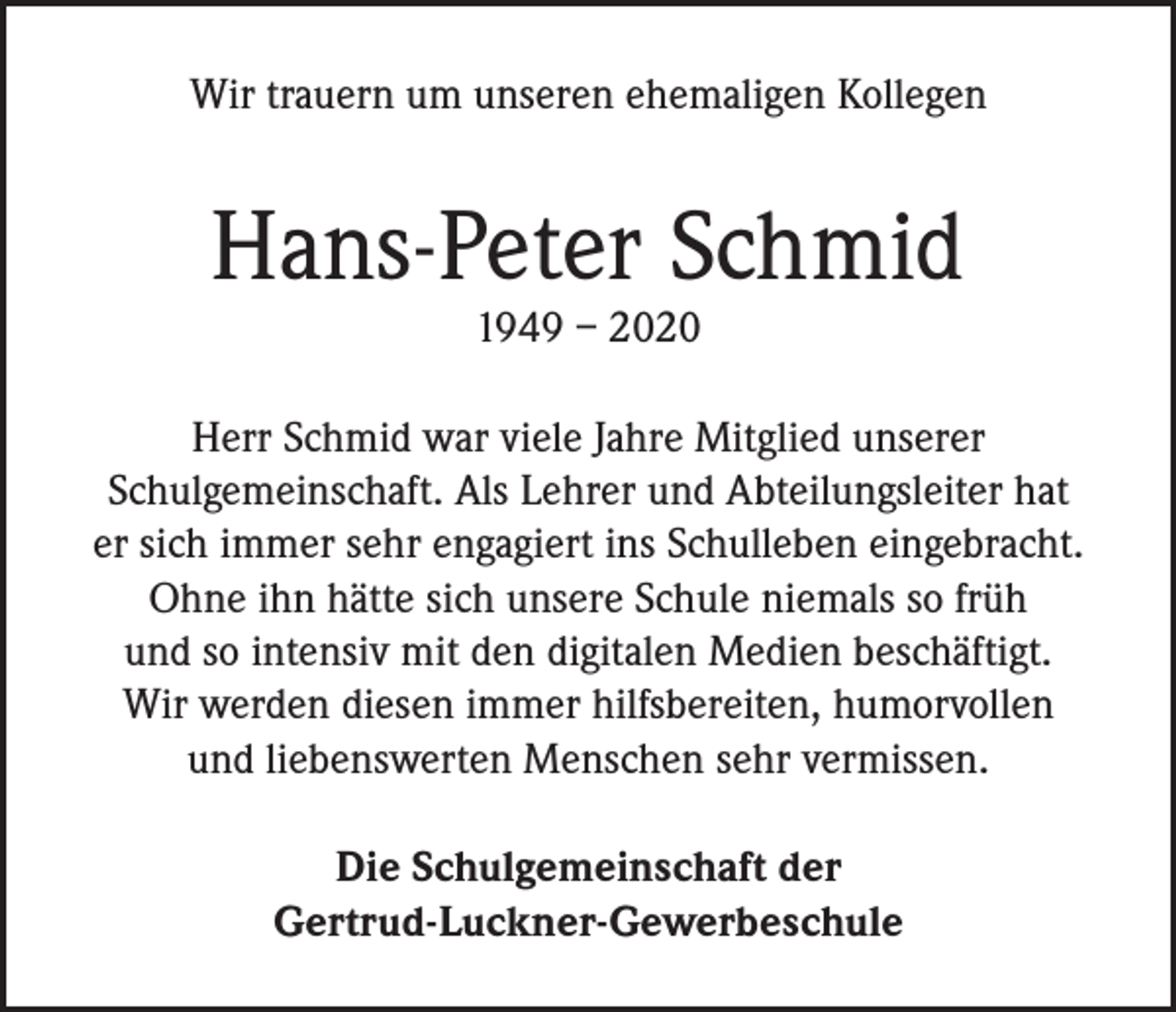 <p>Wir trauern um unseren ehemaligen Kollegen</p><p>Hans-Peter Schmid<br />1949 – 2020</p><p>Herr Schmid war viele Jahre Mitglied unserer<br />Schulgemeinschaft. Als Lehrer und Abteilungsleiter hat<br />er sich immer sehr engagiert ins Schulleben eingebracht.<br />Ohne ihn hätte sich unsere Schule niemals so früh<br />und so intensiv mit den digitalen Medien beschäftigt.<br />Wir werden diesen immer hilfsbereiten, humorvollen<br />und liebenswerten Menschen sehr vermissen.<br />Die Schulgemeinschaft der<br />Gertrud-Luckner-Gewerbeschule</p>