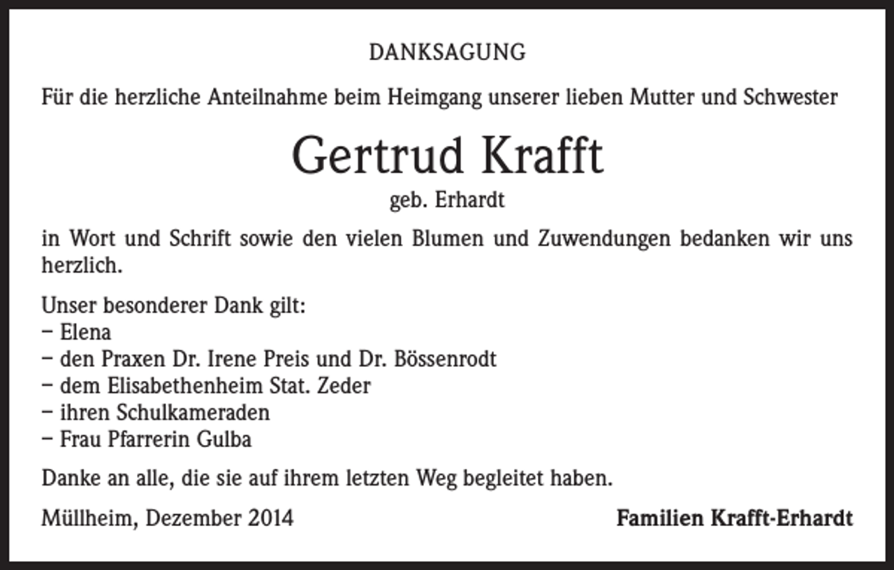 <p>DANKSAGUNG<br />Für die herzliche Anteilnahme beim Heimgang unserer lieben Mutter und Schwester</p><p>Gertrud Krafft<br />geb. Erhardt</p><p>in Wort und Schrift sowie den vielen Blumen und Zuwendungen bedanken wir uns<br />herzlich.<br />Unser besonderer Dank gilt:<br />– Elena<br />– den Praxen Dr. Irene Preis und Dr. Bössenrodt<br />– dem Elisabethenheim Stat. Zeder<br />– ihren Schulkameraden<br />– Frau Pfarrerin Gulba<br />Danke an alle, die sie auf ihrem letzten Weg begleitet haben.<br />Müllheim, Dezember 2014</p><p>Familien Krafft-Erhardt</p>