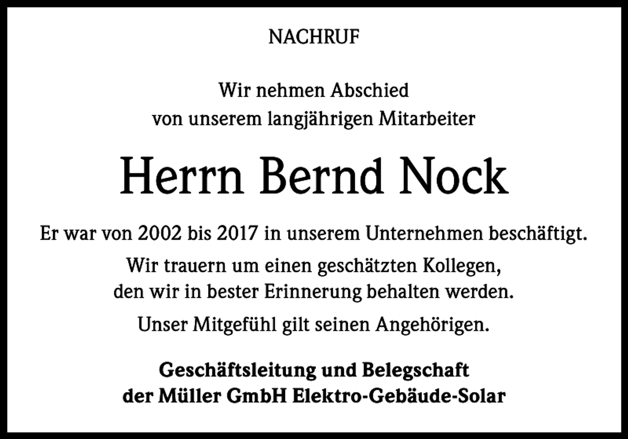 <p>NACHRUF<br />Wir nehmen Abschied<br />von unserem langjährigen Mitarbeiter</p><p>Herrn Bernd Nock<br />Er war von 2002 bis 2017 in unserem Unternehmen beschäftigt.<br />Wir trauern um einen geschätzten Kollegen,<br />den wir in bester Erinnerung behalten werden.<br />Unser Mitgefühl gilt seinen Angehörigen.<br />Geschäftsleitung und Belegschaft<br />der Müller GmbH Elektro-Gebäude-Solar</p>