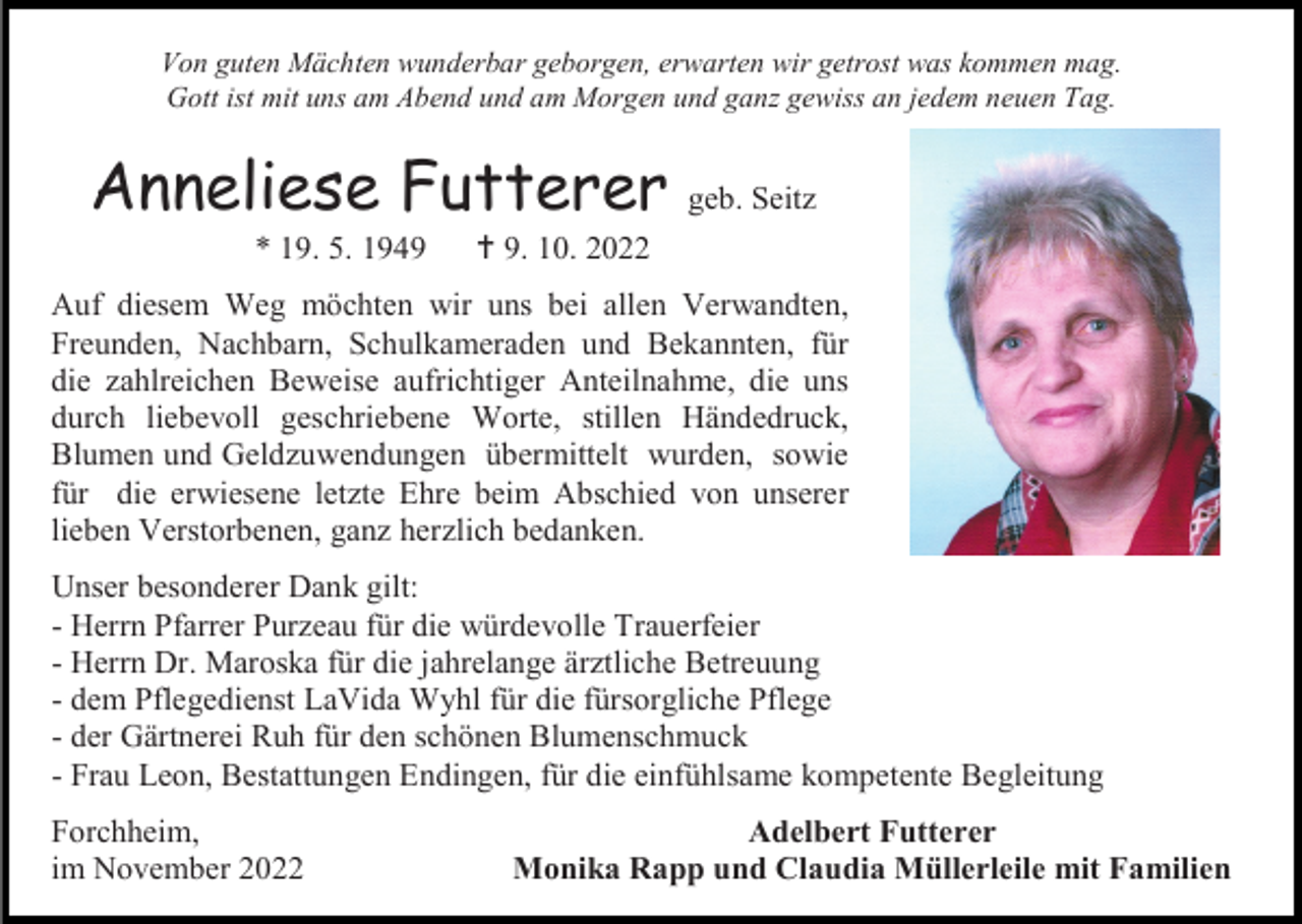 <p>Von guten Mächten wunderbar geborgen, erwarten wir getrost was kommen mag.<br />Gott ist mit uns am Abend und am Morgen und ganz gewiss an jedem neuen Tag.</p><p>Anneliese Futterer<br />* 19. 5. 1949</p><p>geb. Seitz</p><p> 9. 10. 2022</p><p>Auf diesem Weg möchten wir uns bei allen Verwandten,<br />Freunden, Nachbarn, Schulkameraden und Bekannten, für<br />die zahlreichen Beweise aufrichtiger Anteilnahme, die uns<br />durch liebevoll geschriebene Worte, stillen Händedruck,<br />Blumen und Geldzuwendungen übermittelt wurden, sowie<br />für die erwiesene letzte Ehre beim Abschied von unserer<br />lieben Verstorbenen, ganz herzlich bedanken.<br />Unser besonderer Dank gilt:<br />- Herrn Pfarrer Purzeau für die würdevolle Trauerfeier<br />- Herrn Dr. Maroska für die jahrelange ärztliche Betreuung<br />- dem Pflegedienst LaVida Wyhl für die fürsorgliche Pflege<br />- der Gärtnerei Ruh für den schönen Blumenschmuck<br />- Frau Leon, Bestattungen Endingen, für die einfühlsame kompetente Begleitung<br />Forchheim,<br />im November 2022</p><p>Adelbert Futterer<br />Monika Rapp und Claudia Müllerleile mit Familien</p>