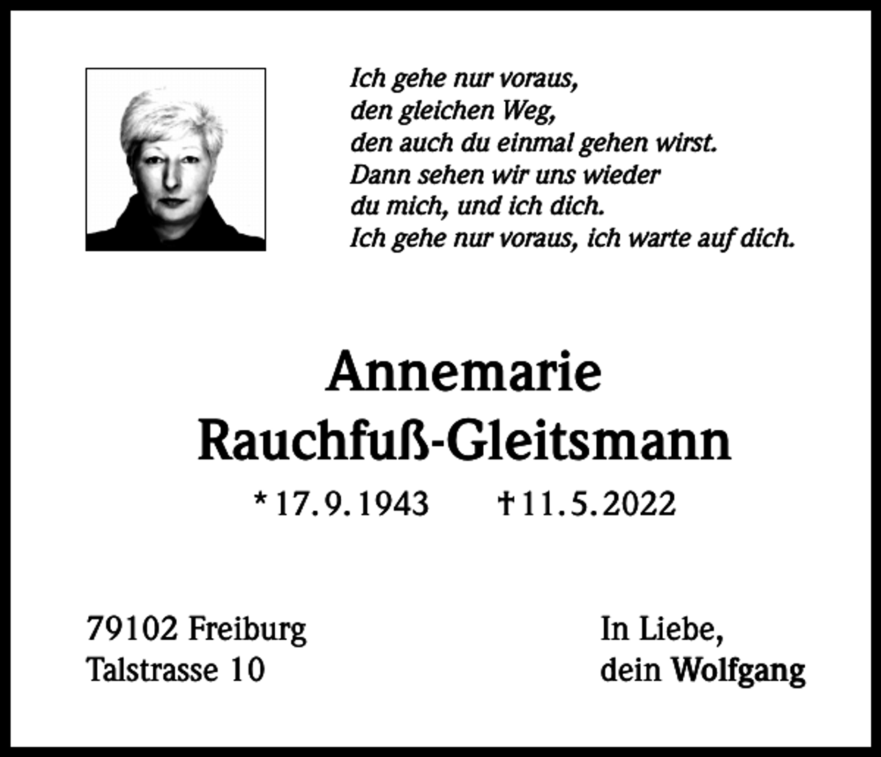 <p>Ich gehe nur voraus,<br />den gleichen Weg,<br />den auch du einmal gehen wirst.<br />Dann sehen wir uns wieder<br />du mich, und ich dich.<br />Ich gehe nur voraus, ich warte auf dich.</p><p>Annemarie<br />Rauchfuß-Gleitsmann<br />* 17. 9. 1943 † 11. 5. 2022</p><p>79102 Freiburg<br />Talstrasse 10</p><p>In Liebe,<br />dein Wolfgang</p>