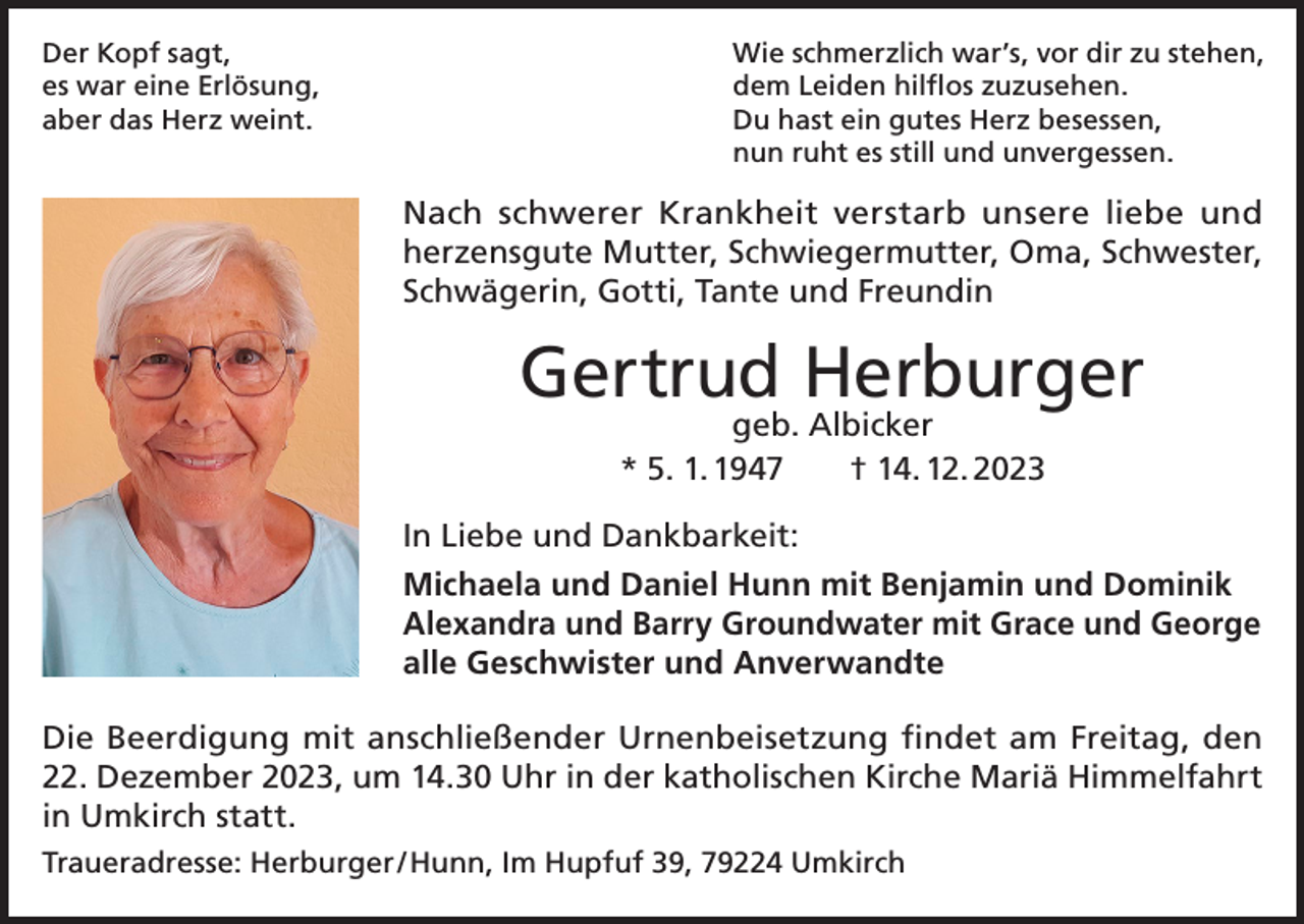 <p>Der Kopf sagt,<br />es war eine Erlösung,<br />aber das Herz weint.</p><p>Wie schmerzlich war’s, vor dir zu stehen,<br />dem Leiden hilflos zuzusehen.<br />Du hast ein gutes Herz besessen,<br />nun ruht es still und unvergessen.</p><p>Nach schwerer Krankheit verstarb unsere liebe und<br />herzensgute Mutter, Schwiegermutter, Oma, Schwester,<br />Schwägerin, Gotti, Tante und Freundin</p><p>Gertrud Herburger<br />geb. Albicker<br />* 5. 1. 1947 † 14. 12. 2023</p><p>In Liebe und Dankbarkeit:<br />Michaela und Daniel Hunn mit Benjamin und Dominik<br />Alexandra und Barry Groundwater mit Grace und George<br />alle Geschwister und Anverwandte<br />Die Beerdigung mit anschließender Urnenbeisetzung findet am Freitag, den<br />22. Dezember 2023, um 14.30 Uhr in der katholischen Kirche Mariä Himmelfahrt<br />in Umkirch statt.<br />Traueradresse: Herburger / Hunn, Im Hupfuf 39, 79224 Umkirch</p>