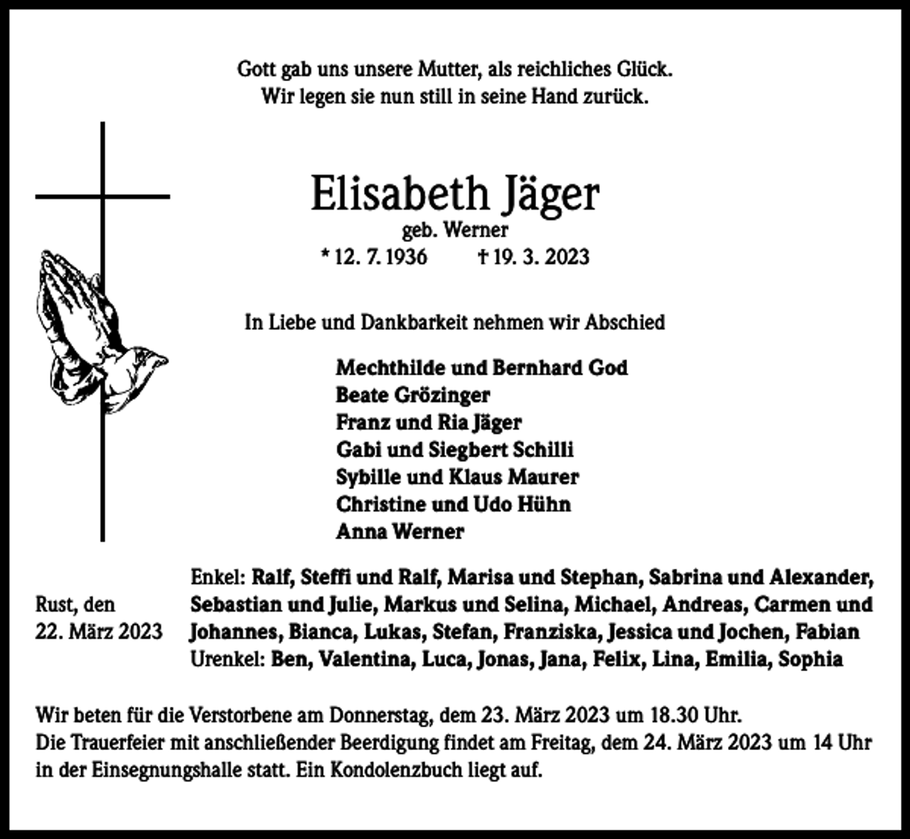 <p>Gott gab uns unsere Mutter, als reichliches Glück.<br />Wir legen sie nun still in seine Hand zurück.</p><p>Elisabeth Jäger<br />geb. Werner<br />* 12. 7. 1936<br />† 19. 3. 2023</p><p>In Liebe und Dankbarkeit nehmen wir Abschied</p><p>Rust, den<br />22. März 2023</p><p>Mechthilde und Bernhard God<br />Beate Grözinger<br />Franz und Ria Jäger<br />Gabi und Siegbert Schilli<br />Sybille und Klaus Maurer<br />Christine und Udo Hühn<br />Anna Werner</p><p>Enkel: Ralf, Steffi und Ralf, Marisa und Stephan, Sabrina und Alexander,<br />Sebastian und Julie, Markus und Selina, Michael, Andreas, Carmen und<br />Johannes, Bianca, Lukas, Stefan, Franziska, Jessica und Jochen, Fabian<br />Urenkel: Ben, Valentina, Luca, Jonas, Jana, Felix, Lina, Emilia, Sophia</p><p>Wir beten für die Verstorbene am Donnerstag, dem 23. März 2023 um 18.30 Uhr.<br />Die Trauerfeier mit anschließender Beerdigung findet am Freitag, dem 24. März 2023 um 14 Uhr<br />in der Einsegnungshalle statt. Ein Kondolenzbuch liegt auf.</p>