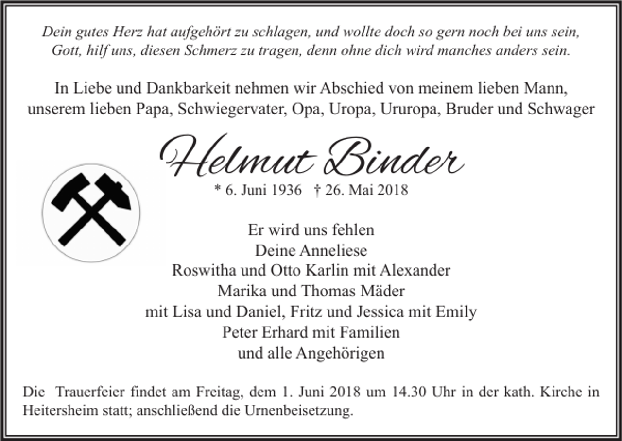 <p>DDein<br />ei n ggutes<br />ut es HHerz<br />erz hhat<br />at aaufgehört<br />uf g e h ört z zu<br />u s schlagen,<br />c hl a g e n, uund<br />n d wwollte<br />ollt e ddoch<br />o c h s so<br />o ggern<br />er n nnoch<br />o c h bbei<br />ei uuns<br />ns s sein,<br />ei n,<br />G ott, hilf<br />ns, didiesen<br />es e n SSchmerz<br />c h m erz z zu<br />u trtragen,<br />a g e n, ddenn<br />e n n oohne<br />h n e didich<br />c h wir<br />d mmanches<br />a n c h es aanders<br />n d ers s sein.<br />ei n.<br />Gott,<br />hilfuuns,<br />wird</p><p>IInn Liebe<br />Li e b e und<br />u n d Dankbarkeit<br />D a n k b ar k eit nehmen<br />n e h m e n wir<br />wir Abschied<br />A bs c hi e d von<br />v o n meinem<br />m ei n e m lilieben<br />e b e n Mann,<br />M a n n,<br />uunserem<br />ns er e m lilieben<br />e b e n Papa,<br />P a p a, Schwiegervater,<br />S c h wi e g er v at er, Opa,<br />O p a, Uropa,<br />Ur o p a, Ururopa,<br />Ur ur o p a, Bruder<br />Br u d er uund<br />n d Schwager<br />S c h w a g er</p><p>Helmut<br />Hel<br />m ut BiBinder<br />n der<br />** 6.<br />6. JJuni<br />u ni 11936<br />9 3 6 †† 226.<br />6. Mai<br />M ai 22</p><p>Er wird<br />Er<br />wir d uuns<br />ns ffehlen<br />e hl e n<br />D ei n e AAnneliese<br />n n eli es e<br />Deine<br />RRoswitha<br />os wit h a uund<br />n d Otto<br />Ott o Karlin<br />K arli n mit<br />mit Alexander<br />Al e x a n d er<br />M ari k a u und<br />n d TThomas<br />h o m as MMäder<br />ä d er<br />Marika<br />mit<br />Lisa<br />Fritz<br />mit EEmily<br />mit Lis<br />a uund<br />n d DDaniel,<br />a ni el, Frit<br />z uund<br />n d J Jessica<br />essi c a mit<br />mil y<br />Peter<br />P et er Erhard<br />Er h ar d mit<br />mit FFamilien<br />a mili e n<br />und<br />alle<br />u n d all<br />e Angehörigen<br />A n g e h öri g e n<br />Di e TrTrauerfeier<br />Die<br />a u erf ei er fifindet<br />n d et aam<br />m FrFreitag,<br />eit a g, ddem<br />e m 1.1.J Juni<br />u ni 22018<br />0 1 8 uum<br />m 114.30<br />4. 3 0 UUhr<br />hr i in<br />n dder<br />er kkath.<br />at h. Kir<br />Kirche<br />c h e i nin<br />HHeitersheim<br />eit ers h ei m ststatt;<br />att; aanschließend<br />ns c hli e ß e n d didie<br />e Ur<br />Urnenbeisetzung.<br />n e n b eis et z u n g.</p>