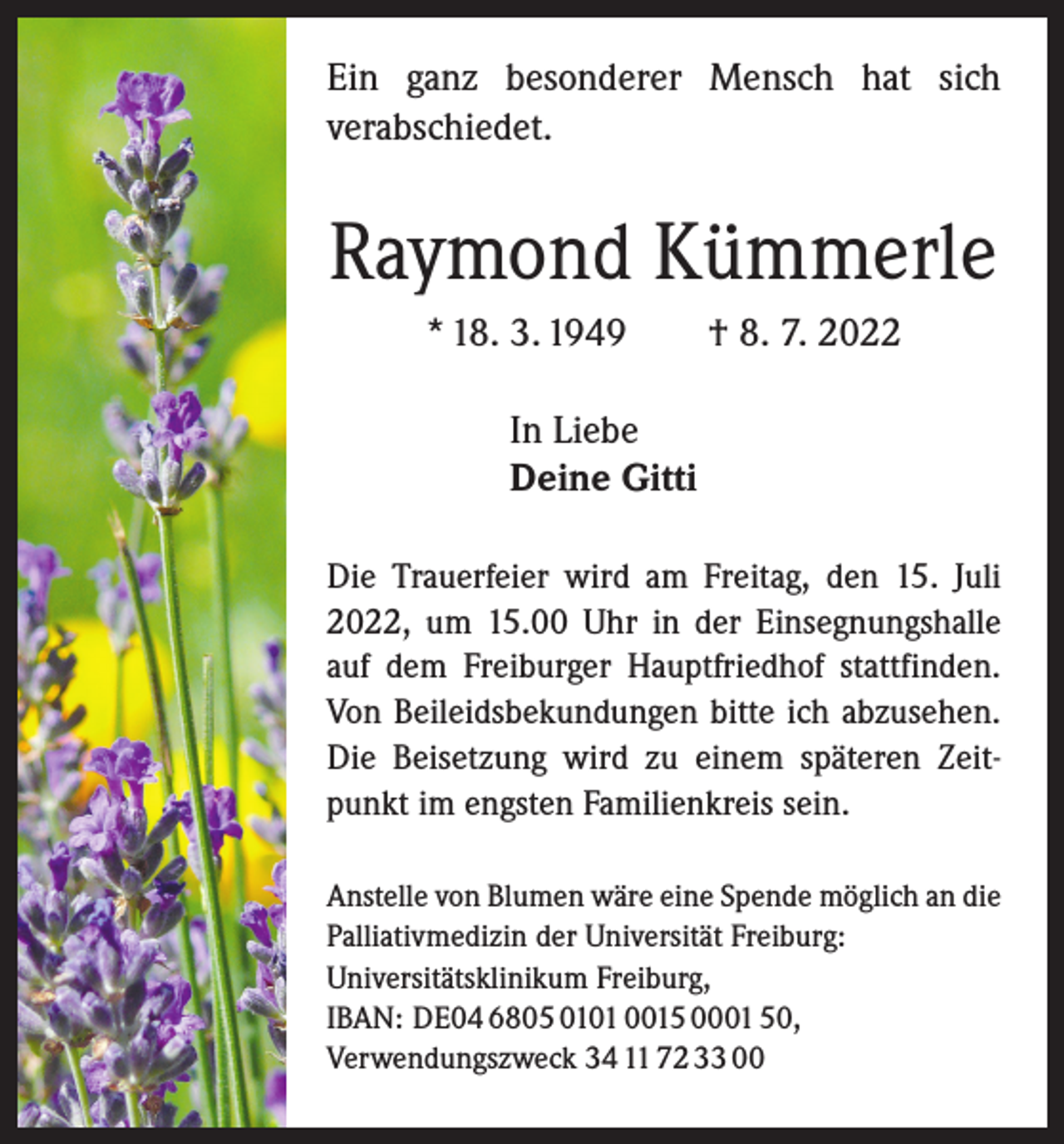 <p>Ein ganz besonderer Mensch hat sich<br />­verabschiedet.</p><p>Raymond Kümmerle<br />* 18. 3. 1949 † 8. 7. 2022<br />In Liebe<br />Deine Gitti<br />Die Trauerfeier wird am Freitag, den 15. Juli<br />2022, um 15.00 Uhr in der Einsegnungs­halle<br />auf dem Freiburger Hauptfriedhof stattfinden.<br />Von Beileidsbekundungen bitte ich abzusehen.<br />Die Beisetzung wird zu ­einem späteren Zeitpunkt im engsten ­Familienkreis sein.<br />Anstelle von Blumen wäre eine Spende möglich an die<br />Palliativmedizin der Universität Freiburg:<br />Universitäts­klinikum Freiburg,<br />IBAN: DE04 6805 0101 0015 0001 50,<br />Verwendungszweck 34 11 72 33 00</p>