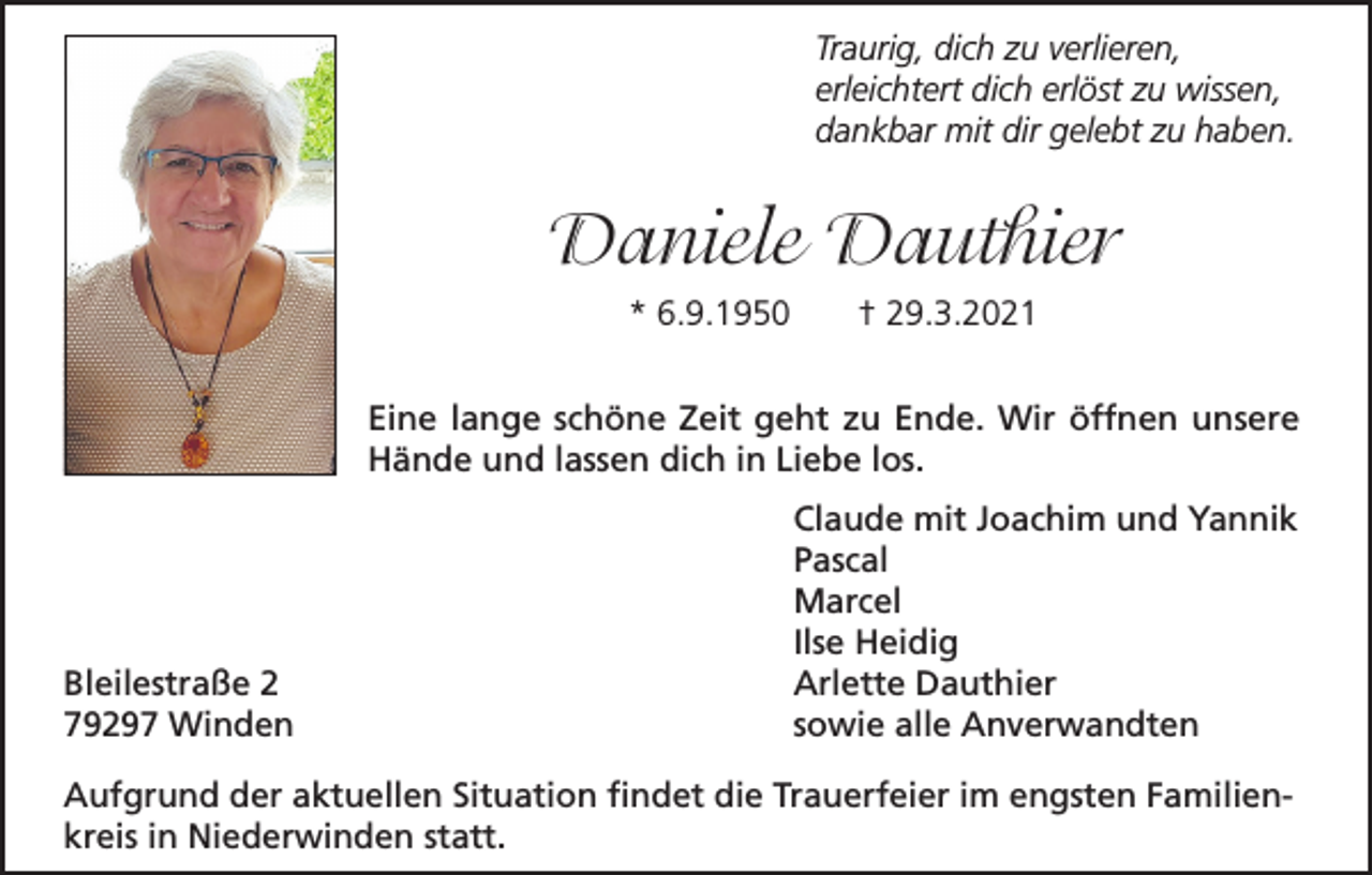 <p>Traurig, dich zu verlieren,<br />erleichtert dich erlöst zu wissen,<br />dankbar mit dir gelebt zu haben.</p><p>Daniele Dauthier<br />* 6.9.1950</p><p>† 29.3.2021</p><p>Eine lange schöne Zeit geht zu Ende. Wir öffnen unsere<br />Hände und lassen dich in Liebe los.</p><p>Bleilestraße 2<br />79297 Winden</p><p>Claude mit Joachim und Yannik<br />Pascal<br />Marcel<br />Ilse Heidig<br />Arlette Dauthier<br />sowie alle Anverwandten</p><p>Aufgrund der aktuellen Situation findet die Trauerfeier im engsten Familienkreis in Niederwinden statt.</p>
