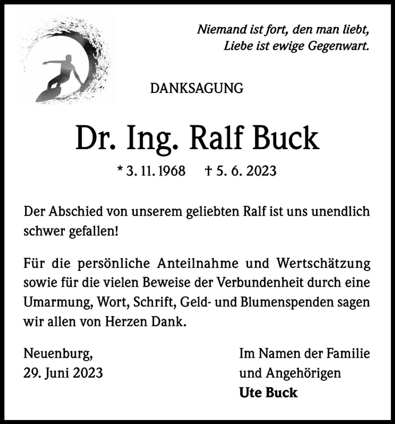 <p>Niemand ist fort, den man liebt,<br />Liebe ist ewige Gegenwart.</p><p>DANKSAGUNG</p><p>Dr. Ing. Ralf Buck<br />* 3. 11. 1968</p><p>† 5. 6. 2023</p><p>Der Abschied von unserem geliebten Ralf ist uns unendlich<br />schwer gefallen!<br />Für die persönliche Anteilnahme und Wertschätzung<br />sowie für die vielen Beweise der Verbundenheit durch eine<br />Umarmung, Wort, Schrift, Geld- und Blumenspenden sagen<br />wir allen von Herzen Dank.<br />Neuenburg,<br />29. Juni 2023</p><p>Im Namen der Familie<br />und Angehörigen<br />Ute Buck</p>