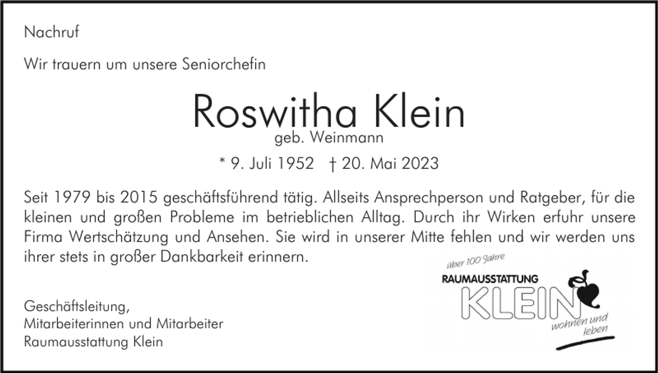 <p>Nachruf<br />Wir trauern um unsere Seniorchefin</p><p>Roswitha Klein<br />geb. Weinmann</p><p>* 9. Juli 1952 † 20. Mai 2023<br />Seit 1979 bis 2015 geschäftsführend tätig. Allseits Ansprechperson und Ratgeber, für die<br />kleinen und großen Probleme im betrieblichen Alltag. Durch ihr Wirken erfuhr unsere<br />Firma Wertschätzung und Ansehen. Sie wird in unserer Mitte fehlen und wir werden uns<br />ihrer stets in großer Dankbarkeit erinnern.<br />Geschäftsleitung,<br />Mitarbeiterinnen und Mitarbeiter<br />Raumausstattung Klein</p>